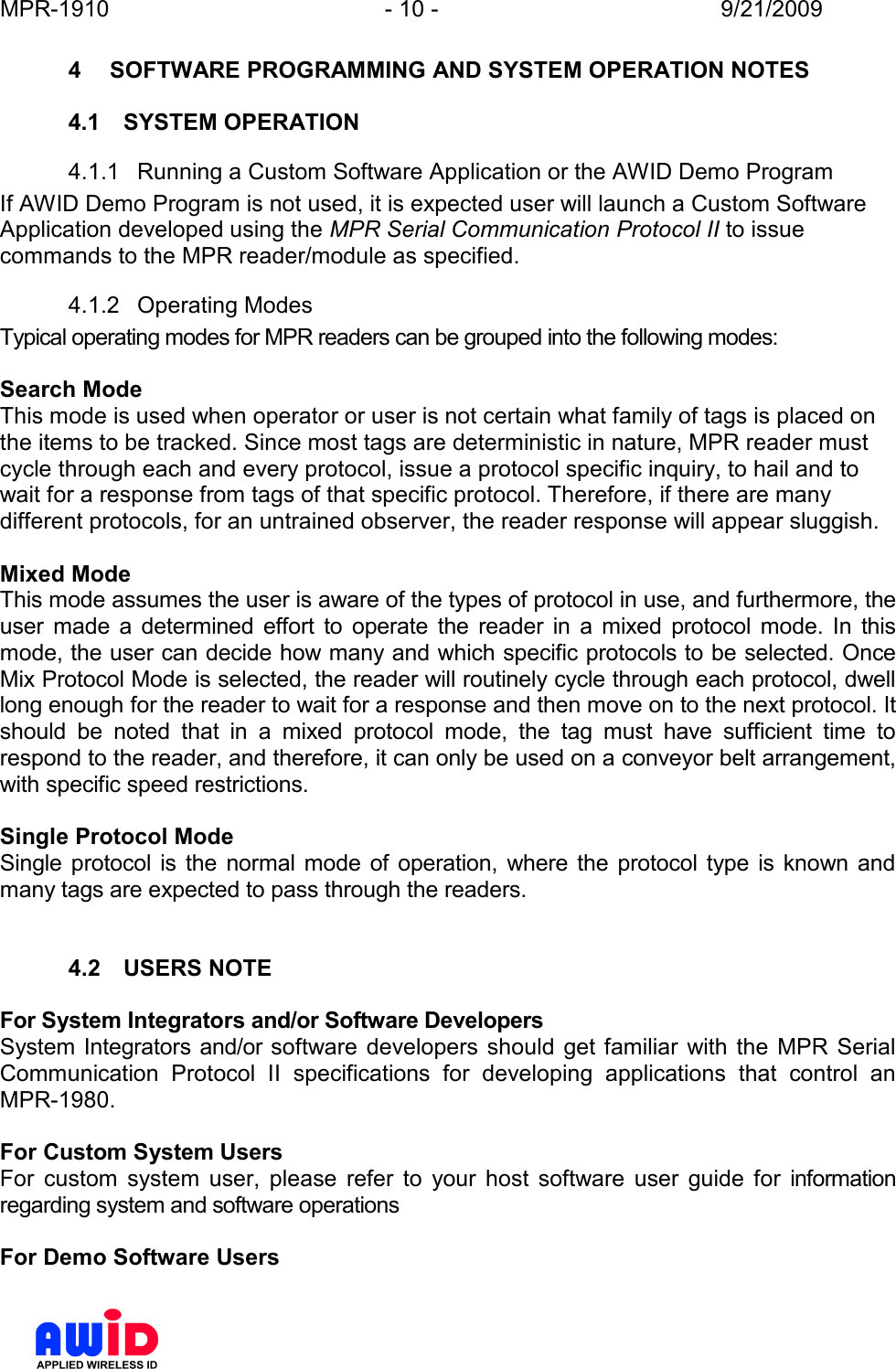 MPR-1910  - 10 -  9/21/2009      4  SOFTWARE PROGRAMMING AND SYSTEM OPERATION NOTES  4.1  SYSTEM OPERATION 4.1.1  Running a Custom Software Application or the AWID Demo Program If AWID Demo Program is not used, it is expected user will launch a Custom Software Application developed using the MPR Serial Communication Protocol II to issue commands to the MPR reader/module as specified. 4.1.2  Operating Modes Typical operating modes for MPR readers can be grouped into the following modes:  Search Mode  This mode is used when operator or user is not certain what family of tags is placed on the items to be tracked. Since most tags are deterministic in nature, MPR reader must cycle through each and every protocol, issue a protocol specific inquiry, to hail and to wait for a response from tags of that specific protocol. Therefore, if there are many different protocols, for an untrained observer, the reader response will appear sluggish.  Mixed Mode  This mode assumes the user is aware of the types of protocol in use, and furthermore, the user  made  a  determined  effort  to  operate  the  reader  in  a  mixed  protocol  mode.  In  this mode, the user can decide how many and which specific protocols to be selected. Once Mix Protocol Mode is selected, the reader will routinely cycle through each protocol, dwell long enough for the reader to wait for a response and then move on to the next protocol. It should  be  noted  that  in  a  mixed  protocol  mode,  the  tag  must  have  sufficient  time  to respond to the reader, and therefore, it can only be used on a conveyor belt arrangement, with specific speed restrictions.   Single Protocol Mode Single  protocol is  the  normal mode  of operation,  where the protocol type is known  and many tags are expected to pass through the readers.    4.2  USERS NOTE  For System Integrators and/or Software Developers System Integrators and/or software  developers should  get familiar  with  the  MPR Serial Communication  Protocol  II  specifications  for  developing  applications  that  control  an MPR-1980.  For Custom System Users For  custom  system  user,  please  refer  to  your  host  software  user  guide  for  information regarding system and software operations  For Demo Software Users 