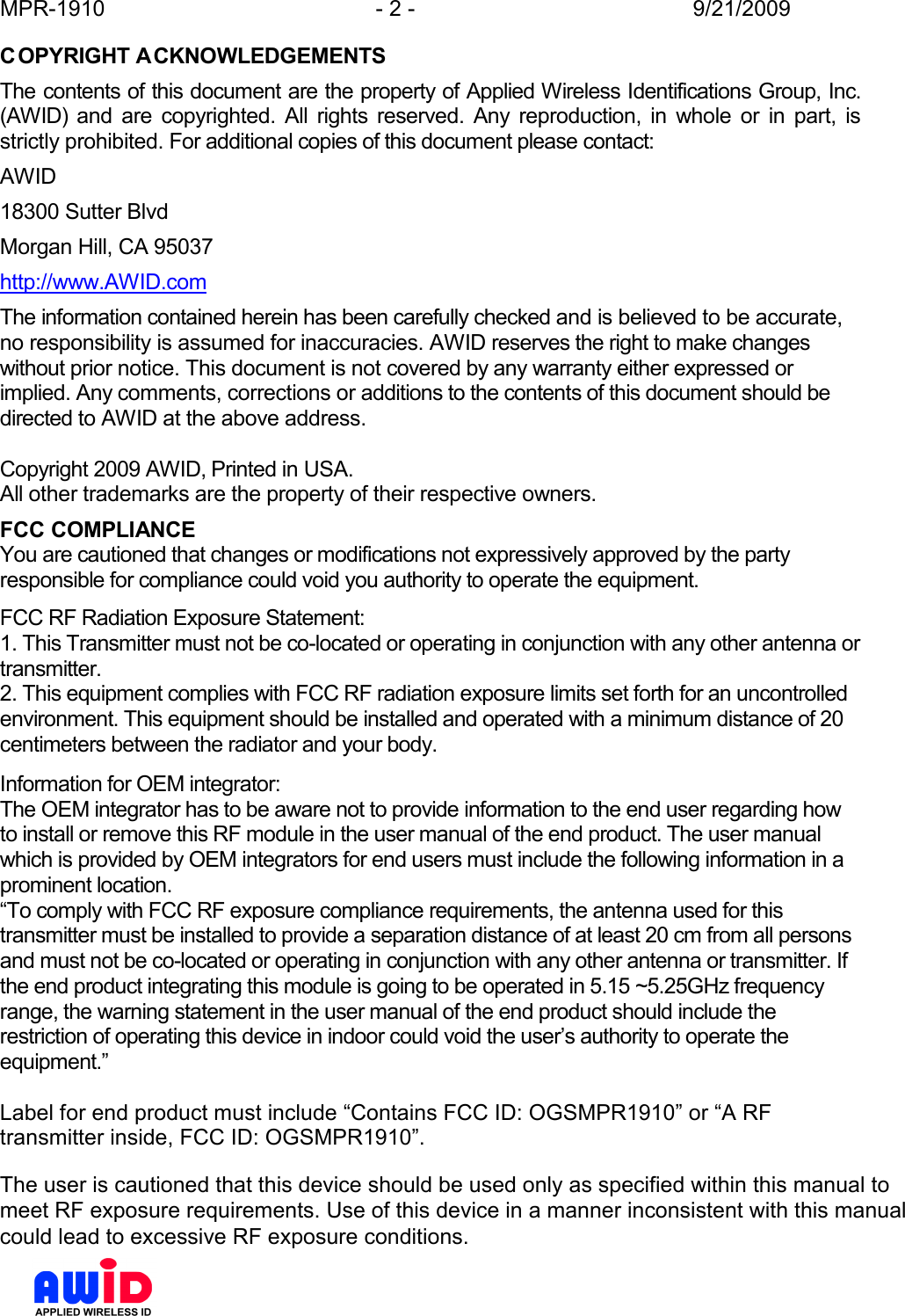 MPR-1910  - 2 -  9/21/2009      COPYRIGHT ACKNOWLEDGEMENTS The contents of this document are the property of Applied Wireless Identifications Group, Inc. (AWID)  and  are  copyrighted.  All  rights  reserved.  Any  reproduction,  in  whole  or  in  part,  is strictly prohibited. For additional copies of this document please contact: AWID 18300 Sutter Blvd Morgan Hill, CA 95037 http://www.AWID.com The information contained herein has been carefully checked and is believed to be accurate, no responsibility is assumed for inaccuracies. AWID reserves the right to make changes without prior notice. This document is not covered by any warranty either expressed or implied. Any comments, corrections or additions to the contents of this document should be directed to AWID at the above address.  Copyright 2009 AWID, Printed in USA. All other trademarks are the property of their respective owners.   FCC COMPLIANCE You are cautioned that changes or modifications not expressively approved by the party responsible for compliance could void you authority to operate the equipment.  FCC RF Radiation Exposure Statement:  1. This Transmitter must not be co-located or operating in conjunction with any other antenna or transmitter.  2. This equipment complies with FCC RF radiation exposure limits set forth for an uncontrolled environment. This equipment should be installed and operated with a minimum distance of 20 centimeters between the radiator and your body.   Information for OEM integrator:  The OEM integrator has to be aware not to provide information to the end user regarding how to install or remove this RF module in the user manual of the end product. The user manual which is provided by OEM integrators for end users must include the following information in a prominent location.    “To comply with FCC RF exposure compliance requirements, the antenna used for this transmitter must be installed to provide a separation distance of at least 20 cm from all persons and must not be co-located or operating in conjunction with any other antenna or transmitter. If the end product integrating this module is going to be operated in 5.15 ~5.25GHz frequency range, the warning statement in the user manual of the end product should include the restriction of operating this device in indoor could void the user’s authority to operate the equipment.”   Label for end product must include “Contains FCC ID: OGSMPR1910” or “A RF transmitter inside, FCC ID: OGSMPR1910”.  The user is cautioned that this device should be used only as specified within this manual to meet RF exposure requirements. Use of this device in a manner inconsistent with this manual could lead to excessive RF exposure conditions.    