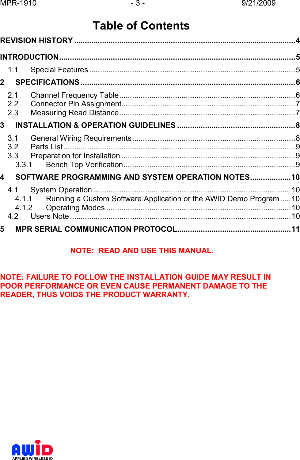 MPR-1910  - 3 -  9/21/2009       Table of Contents REVISION HISTORY .......................................................................................................4 INTRODUCTION..............................................................................................................5 1.1 Special Features ................................................................................................5 2 SPECIFICATIONS ....................................................................................................6 2.1 Channel Frequency Table..................................................................................6 2.2 Connector Pin Assignment.................................................................................7 2.3 Measuring Read Distance..................................................................................7 3 INSTALLATION &amp; OPERATION GUIDELINES .......................................................8 3.1 General Wiring Requirements............................................................................8 3.2 Parts List............................................................................................................9 3.3 Preparation for Installation .................................................................................9 3.3.1 Bench Top Verification................................................................................9 4 SOFTWARE PROGRAMMING AND SYSTEM OPERATION NOTES...................10 4.1 System Operation ............................................................................................10 4.1.1 Running a Custom Software Application or the AWID Demo Program.....10 4.1.2 Operating Modes ......................................................................................10 4.2 Users Note.......................................................................................................10 5 MPR SERIAL COMMUNICATION PROTOCOL.....................................................11  NOTE:  READ AND USE THIS MANUAL.   NOTE: FAILURE TO FOLLOW THE INSTALLATION GUIDE MAY RESULT IN POOR PERFORMANCE OR EVEN CAUSE PERMANENT DAMAGE TO THE READER, THUS VOIDS THE PRODUCT WARRANTY.  