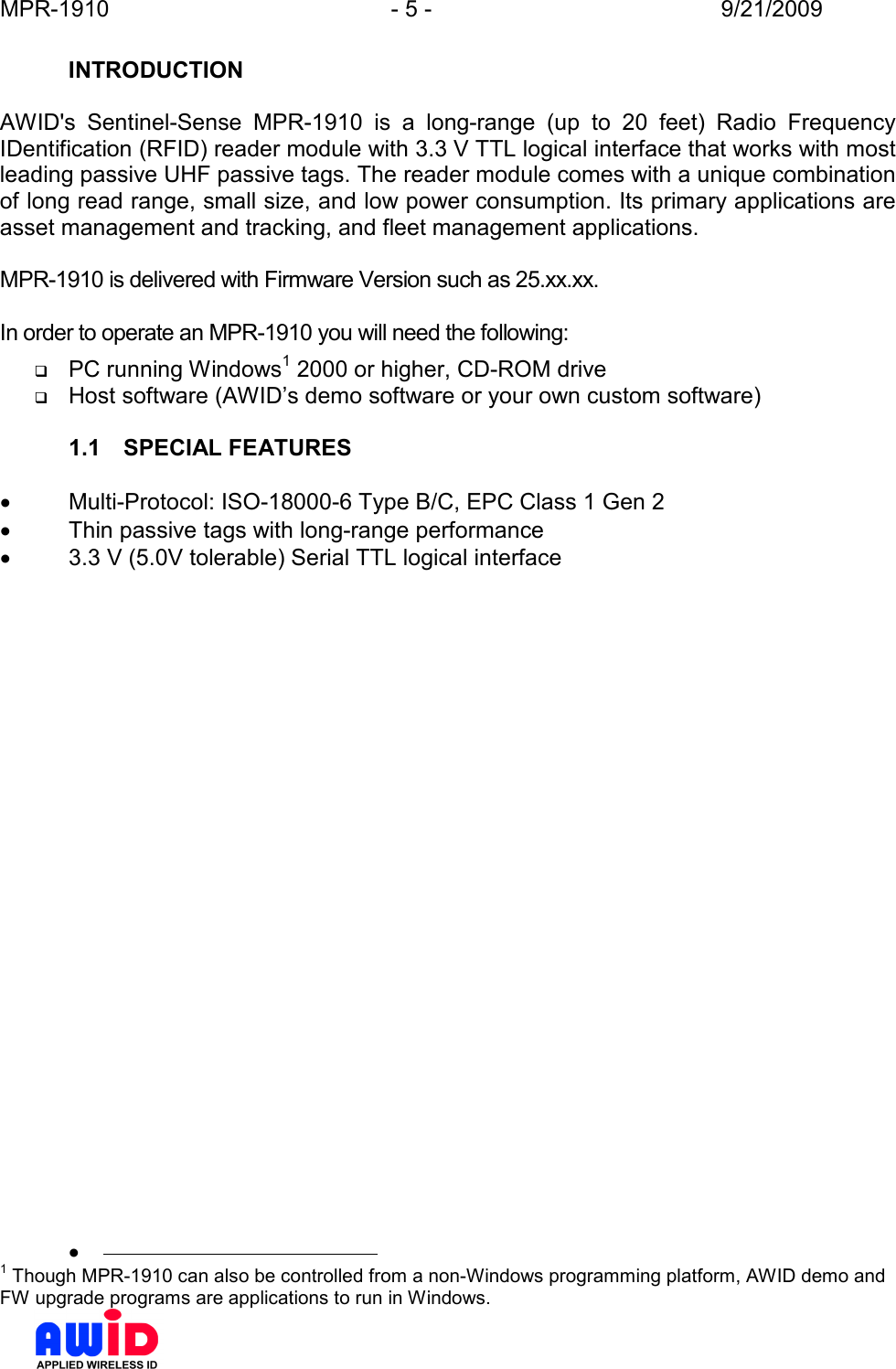 MPR-1910  - 5 -  9/21/2009      INTRODUCTION  AWID&apos;s  Sentinel-Sense  MPR-1910  is  a  long-range  (up  to  20  feet)  Radio  Frequency IDentification (RFID) reader module with 3.3 V TTL logical interface that works with most leading passive UHF passive tags. The reader module comes with a unique combination of long read range, small size, and low power consumption. Its primary applications are asset management and tracking, and fleet management applications.  MPR-1910 is delivered with Firmware Version such as 25.xx.xx.  In order to operate an MPR-1910 you will need the following:  PC running Windows1 2000 or higher, CD-ROM drive  Host software (AWID’s demo software or your own custom software)  1.1  SPECIAL FEATURES  •  Multi-Protocol: ISO-18000-6 Type B/C, EPC Class 1 Gen 2 •  Thin passive tags with long-range performance •  3.3 V (5.0V tolerable) Serial TTL logical interface   •                                              1 Though MPR-1910 can also be controlled from a non-Windows programming platform, AWID demo and FW upgrade programs are applications to run in Windows. 