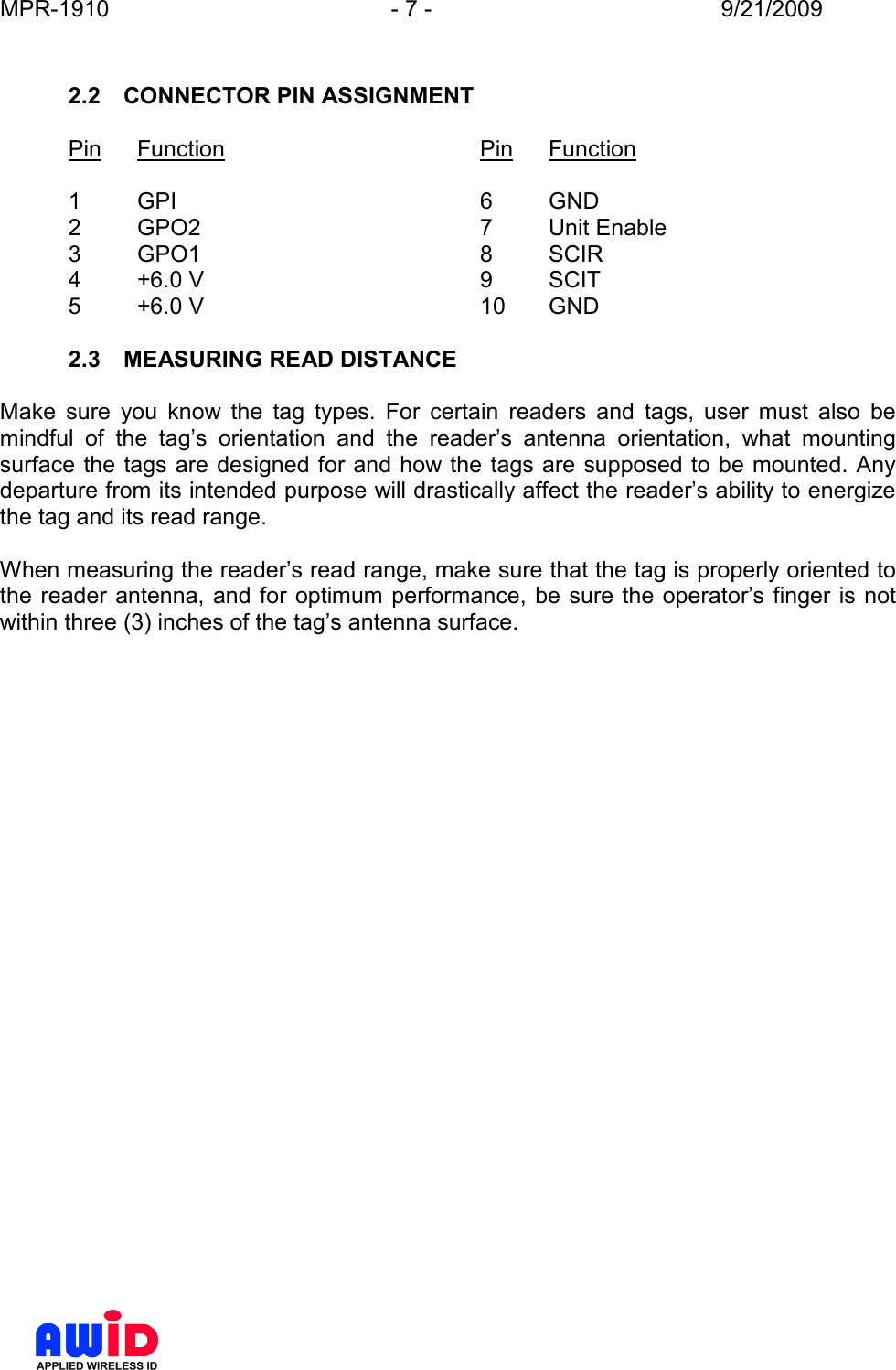 MPR-1910  - 7 -  9/21/2009       2.2  CONNECTOR PIN ASSIGNMENT  Pin  Function        Pin  Function  1  GPI          6  GND 2  GPO2         7  Unit Enable 3  GPO1         8  SCIR 4  +6.0 V         9  SCIT 5  +6.0 V         10  GND  2.3  MEASURING READ DISTANCE  Make  sure  you  know  the  tag  types.  For  certain  readers  and  tags,  user  must  also  be mindful  of  the  tag’s  orientation  and  the  reader’s  antenna  orientation,  what  mounting surface the tags are designed for and how the tags are supposed to be mounted. Any departure from its intended purpose will drastically affect the reader’s ability to energize the tag and its read range.  When measuring the reader’s read range, make sure that the tag is properly oriented to the reader antenna, and for optimum  performance, be  sure the operator’s finger is not within three (3) inches of the tag’s antenna surface.   