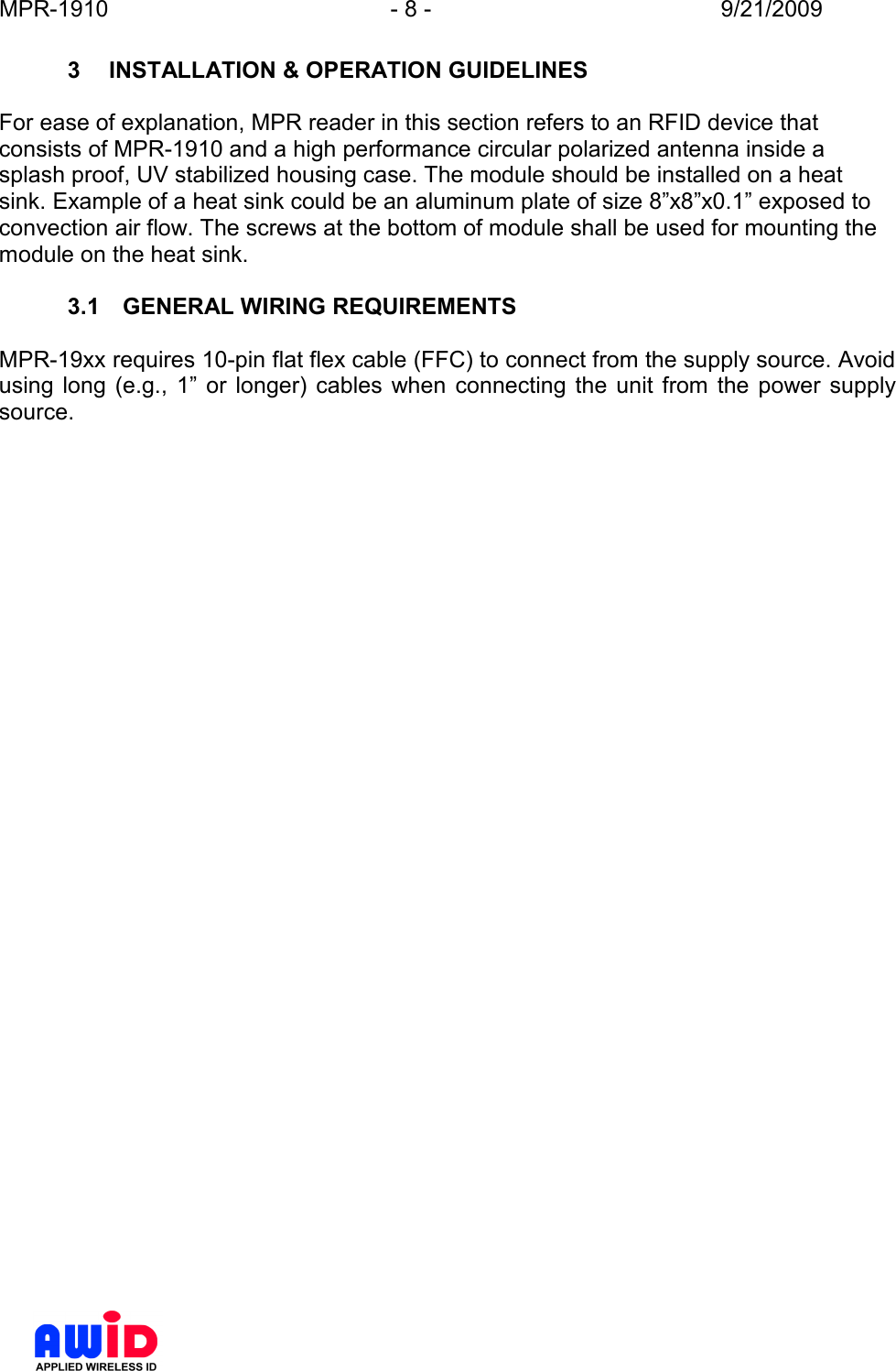 MPR-1910  - 8 -  9/21/2009      3  INSTALLATION &amp; OPERATION GUIDELINES  For ease of explanation, MPR reader in this section refers to an RFID device that consists of MPR-1910 and a high performance circular polarized antenna inside a splash proof, UV stabilized housing case. The module should be installed on a heat sink. Example of a heat sink could be an aluminum plate of size 8”x8”x0.1” exposed to convection air flow. The screws at the bottom of module shall be used for mounting the module on the heat sink.  3.1  GENERAL WIRING REQUIREMENTS  MPR-19xx requires 10-pin flat flex cable (FFC) to connect from the supply source. Avoid using  long  (e.g.,  1”  or  longer)  cables  when  connecting  the  unit  from  the  power  supply source.  