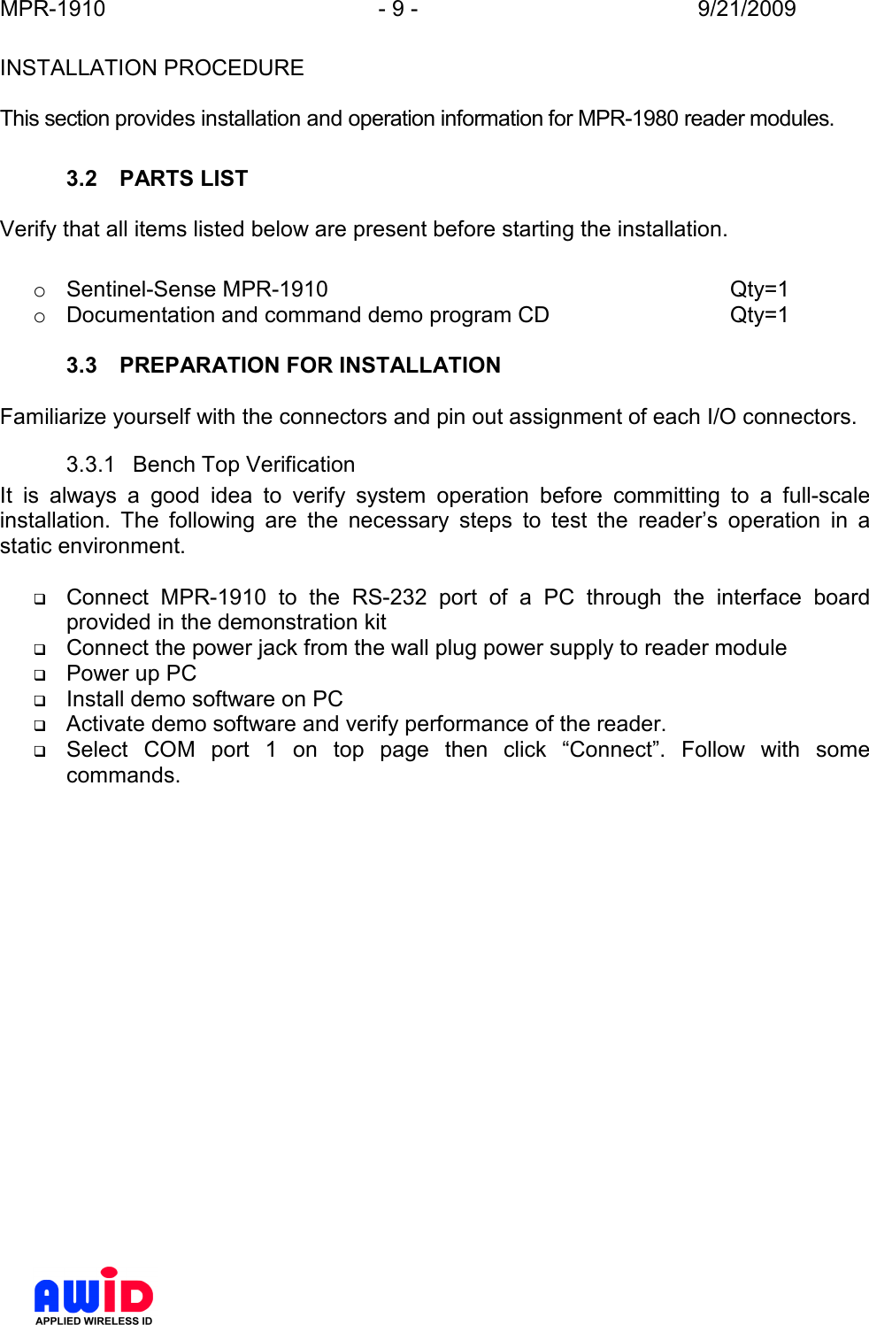 MPR-1910  - 9 -  9/21/2009      INSTALLATION PROCEDURE  This section provides installation and operation information for MPR-1980 reader modules.  3.2  PARTS LIST  Verify that all items listed below are present before starting the installation.  o  Sentinel-Sense MPR-1910             Qty=1 o  Documentation and command demo program CD      Qty=1  3.3  PREPARATION FOR INSTALLATION  Familiarize yourself with the connectors and pin out assignment of each I/O connectors. 3.3.1  Bench Top Verification It  is  always  a  good  idea  to  verify  system  operation  before  committing  to  a  full-scale installation.  The  following  are  the  necessary  steps  to  test  the  reader’s  operation  in  a static environment.   Connect  MPR-1910  to  the  RS-232  port  of  a  PC  through  the  interface  board provided in the demonstration kit  Connect the power jack from the wall plug power supply to reader module  Power up PC  Install demo software on PC  Activate demo software and verify performance of the reader.  Select  COM  port  1  on  top  page  then  click  “Connect”.  Follow  with  some commands. 