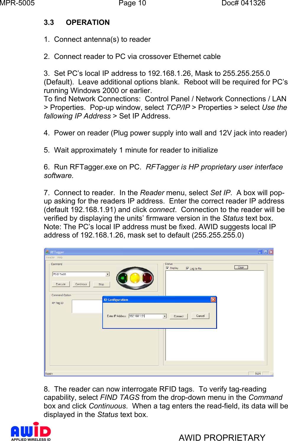 MPR-5005  Page 10  Doc# 041326  3.3 OPERATION      1.  Connect antenna(s) to reader      2.  Connect reader to PC via crossover Ethernet cable  3.  Set PC’s local IP address to 192.168.1.26, Mask to 255.255.255.0 (Default).  Leave additional options blank.  Reboot will be required for PC’s running Windows 2000 or earlier. To find Network Connections:  Control Panel / Network Connections / LAN &gt; Properties.  Pop-up window, select TCP/IP &gt; Properties &gt; select Use the fallowing IP Address &gt; Set IP Address.  4.  Power on reader (Plug power supply into wall and 12V jack into reader)  5.  Wait approximately 1 minute for reader to initialize  6.  Run RFTagger.exe on PC.  RFTagger is HP proprietary user interface software.    7.  Connect to reader.  In the Reader menu, select Set IP.  A box will pop-up asking for the readers IP address.  Enter the correct reader IP address (default 192.168.1.91) and click connect.  Connection to the reader will be verified by displaying the units’ firmware version in the Status text box. Note: The PC’s local IP address must be fixed. AWID suggests local IP address of 192.168.1.26, mask set to default (255.255.255.0)    8.  The reader can now interrogate RFID tags.  To verify tag-reading capability, select FIND TAGS from the drop-down menu in the Command box and click Continuous.  When a tag enters the read-field, its data will be displayed in the Status text box.   AWID PROPRIETARY 