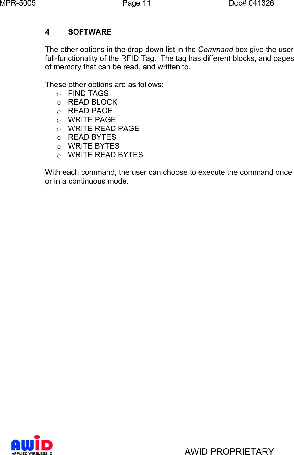 MPR-5005  Page 11  Doc# 041326   AWID PROPRIETARY   4 SOFTWARE   The other options in the drop-down list in the Command box give the user full-functionality of the RFID Tag.  The tag has different blocks, and pages of memory that can be read, and written to.      These other options are as follows: o  FIND TAGS o  READ BLOCK o  READ PAGE o  WRITE PAGE o  WRITE READ PAGE o  READ BYTES o  WRITE BYTES o  WRITE READ BYTES  With each command, the user can choose to execute the command once or in a continuous mode.         