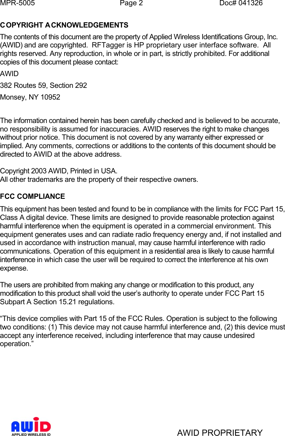 MPR-5005  Page 2  Doc# 041326 COPYRIGHT A CKNOWLEDGEMENTS The contents of this document are the property of Applied Wireless Identifications Group, Inc. (AWID) and are copyrighted.  RFTagger is HP proprietary user interface software.  All rights reserved. Any reproduction, in whole or in part, is strictly prohibited. For additional copies of this document please contact: AWID 382 Routes 59, Section 292 Monsey, NY 10952   The information contained herein has been carefully checked and is believed to be accurate, no responsibility is assumed for inaccuracies. AWID reserves the right to make changes without prior notice. This document is not covered by any warranty either expressed or implied. Any comments, corrections or additions to the contents of this document should be directed to AWID at the above address.  Copyright 2003 AWID, Printed in USA. All other trademarks are the property of their respective owners.  FCC COMPLIANCE This equipment has been tested and found to be in compliance with the limits for FCC Part 15, Class A digital device. These limits are designed to provide reasonable protection against harmful interference when the equipment is operated in a commercial environment. This equipment generates uses and can radiate radio frequency energy and, if not installed and used in accordance with instruction manual, may cause harmful interference with radio communications. Operation of this equipment in a residential area is likely to cause harmful interference in which case the user will be required to correct the interference at his own expense.  The users are prohibited from making any change or modification to this product, any modification to this product shall void the user’s authority to operate under FCC Part 15 Subpart A Section 15.21 regulations.  “This device complies with Part 15 of the FCC Rules. Operation is subject to the following two conditions: (1) This device may not cause harmful interference and, (2) this device must accept any interference received, including interference that may cause undesired operation.”          AWID PROPRIETARY 