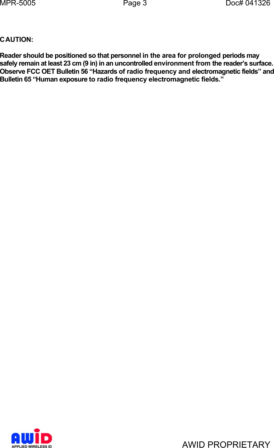 MPR-5005  Page 3  Doc# 041326   C AUTION:  Reader should be positioned so that personnel in the area for prolonged periods may safely remain at least 23 cm (9 in) in an uncontrolled environment from the reader’s surface. Observe FCC OET Bulletin 56 “Hazards of radio frequency and electromagnetic fields” and Bulletin 65 “Human exposure to radio frequency electromagnetic fields.”     AWID PROPRIETARY 