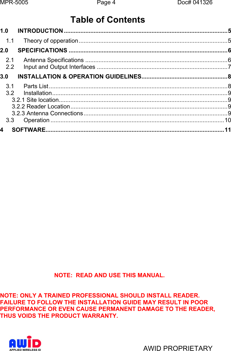 MPR-5005  Page 4  Doc# 041326 Table of Contents 1.0 INTRODUCTION ...................................................................................................5 1.1 Theory of opperation..........................................................................................5 2.0 SPECIFICATIONS ................................................................................................6 2.1 Antenna Specifications ......................................................................................6 2.2 Input and Output Interfaces ...............................................................................7 3.0 INSTALLATION &amp; OPERATION GUIDELINES....................................................8 3.1 Parts List............................................................................................................8 3.2 Installation..........................................................................................................9 3.2.1 Site location......................................................................................................9 3.2.2 Reader Location...............................................................................................9 3.2.3 Antenna Connections.......................................................................................9 3.3 Operation .........................................................................................................10 4 SOFTWARE............................................................................................................11                     NOTE:  READ AND USE THIS MANUAL.   NOTE: ONLY A TRAINED PROFESSIONAL SHOULD INSTALL READER.  FAILURE TO FOLLOW THE INSTALLATION GUIDE MAY RESULT IN POOR PERFORMANCE OR EVEN CAUSE PERMANENT DAMAGE TO THE READER, THUS VOIDS THE PRODUCT WARRANTY.      AWID PROPRIETARY 