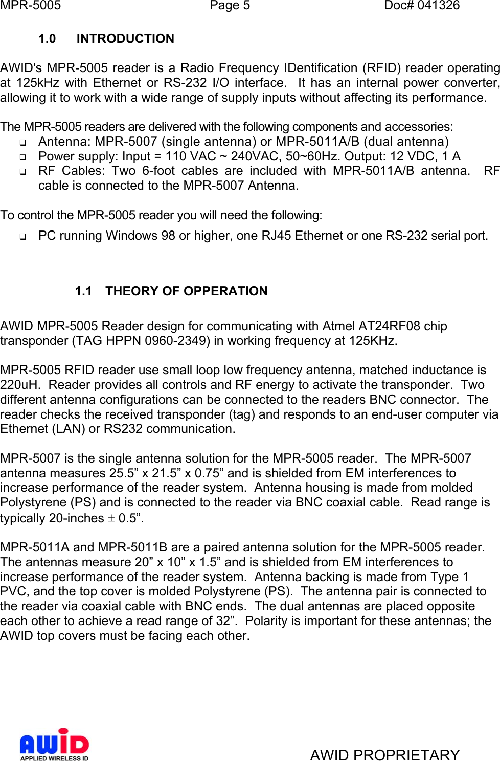 MPR-5005  Page 5  Doc# 041326 1.0 INTRODUCTION  AWID&apos;s MPR-5005 reader is a Radio Frequency IDentification (RFID) reader operating at 125kHz with Ethernet or RS-232 I/O interface.  It has an internal power converter, allowing it to work with a wide range of supply inputs without affecting its performance.   The MPR-5005 readers are delivered with the following components and accessories:   Antenna: MPR-5007 (single antenna) or MPR-5011A/B (dual antenna)   Power supply: Input = 110 VAC ~ 240VAC, 50~60Hz. Output: 12 VDC, 1 A   RF Cables: Two 6-foot cables are included with MPR-5011A/B antenna.  RF cable is connected to the MPR-5007 Antenna.  To control the MPR-5005 reader you will need the following:   PC running Windows 98 or higher, one RJ45 Ethernet or one RS-232 serial port.   1.1  THEORY OF OPPERATION   AWID MPR-5005 Reader design for communicating with Atmel AT24RF08 chip transponder (TAG HPPN 0960-2349) in working frequency at 125KHz.   MPR-5005 RFID reader use small loop low frequency antenna, matched inductance is 220uH.  Reader provides all controls and RF energy to activate the transponder.  Two different antenna configurations can be connected to the readers BNC connector.  The reader checks the received transponder (tag) and responds to an end-user computer via Ethernet (LAN) or RS232 communication.  MPR-5007 is the single antenna solution for the MPR-5005 reader.  The MPR-5007 antenna measures 25.5” x 21.5” x 0.75” and is shielded from EM interferences to increase performance of the reader system.  Antenna housing is made from molded Polystyrene (PS) and is connected to the reader via BNC coaxial cable.  Read range is typically 20-inches ± 0.5”.  MPR-5011A and MPR-5011B are a paired antenna solution for the MPR-5005 reader.  The antennas measure 20” x 10” x 1.5” and is shielded from EM interferences to increase performance of the reader system.  Antenna backing is made from Type 1 PVC, and the top cover is molded Polystyrene (PS).  The antenna pair is connected to the reader via coaxial cable with BNC ends.  The dual antennas are placed opposite each other to achieve a read range of 32”.  Polarity is important for these antennas; the AWID top covers must be facing each other.        AWID PROPRIETARY 