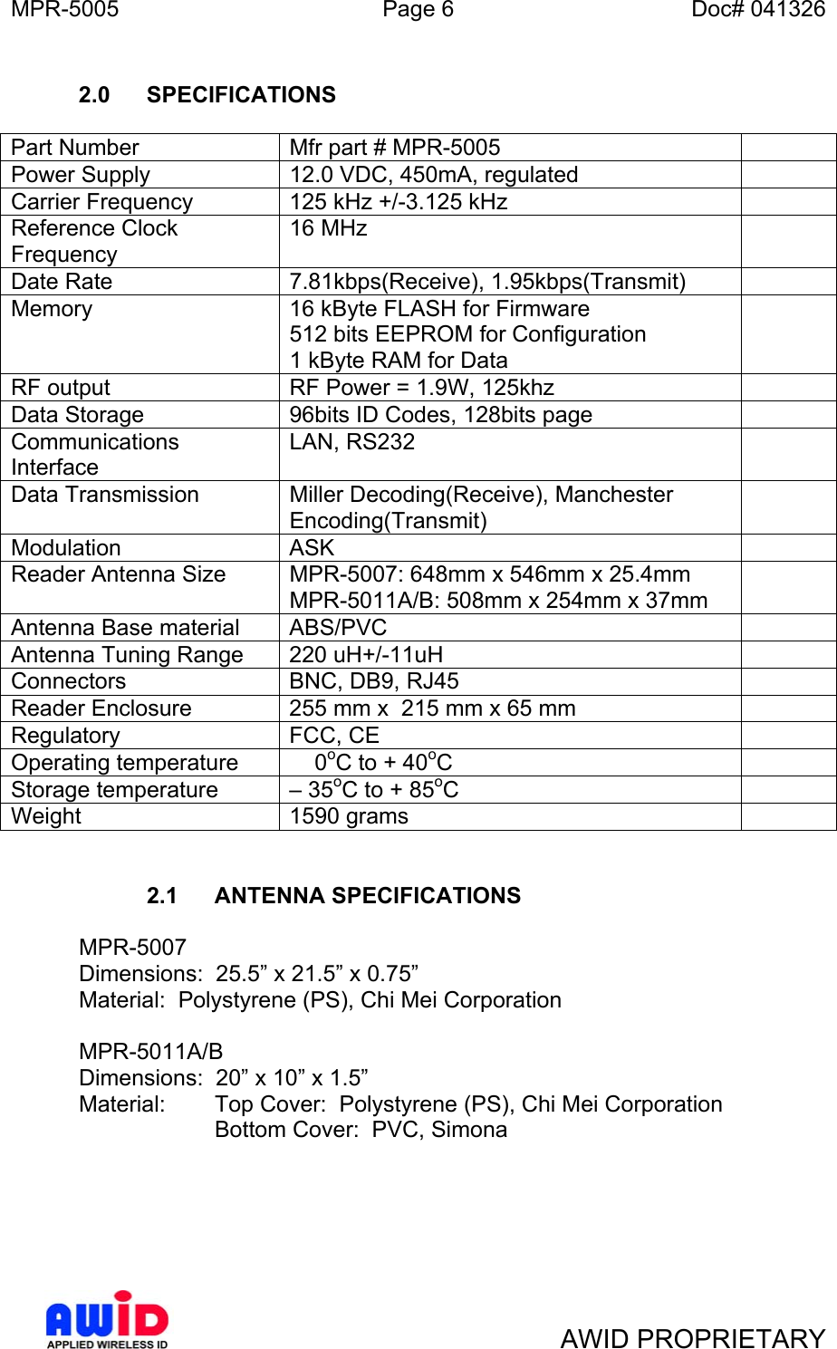 MPR-5005  Page 6  Doc# 041326  2.0 SPECIFICATIONS  Part Number  Mfr part # MPR-5005   Power Supply  12.0 VDC, 450mA, regulated   Carrier Frequency  125 kHz +/-3.125 kHz   Reference Clock Frequency 16 MHz   Date Rate   7.81kbps(Receive), 1.95kbps(Transmit)   Memory  16 kByte FLASH for Firmware 512 bits EEPROM for Configuration 1 kByte RAM for Data  RF output  RF Power = 1.9W, 125khz   Data Storage  96bits ID Codes, 128bits page   Communications Interface LAN, RS232    Data Transmission  Miller Decoding(Receive), Manchester Encoding(Transmit)  Modulation   ASK   Reader Antenna Size  MPR-5007: 648mm x 546mm x 25.4mm MPR-5011A/B: 508mm x 254mm x 37mm  Antenna Base material  ABS/PVC    Antenna Tuning Range  220 uH+/-11uH    Connectors  BNC, DB9, RJ45   Reader Enclosure   255 mm x  215 mm x 65 mm   Regulatory  FCC, CE    Operating temperature      0oC to + 40oC  Storage temperature  – 35oC to + 85oC  Weight 1590 grams     2.1 ANTENNA SPECIFICATIONS   MPR-5007   Dimensions:  25.5” x 21.5” x 0.75”   Material:  Polystyrene (PS), Chi Mei Corporation   MPR-5011A/B   Dimensions:  20” x 10” x 1.5”   Material:    Top Cover:  Polystyrene (PS), Chi Mei Corporation   Bottom Cover:  PVC, Simona         AWID PROPRIETARY 