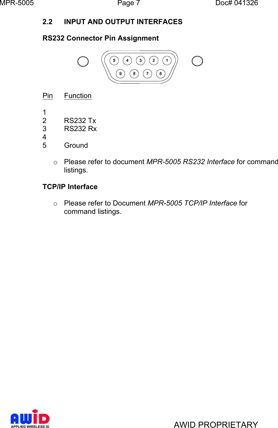 MPR-5005  Page 7  Doc# 041326 2.2  INPUT AND OUTPUT INTERFACES  RS232 Connector Pin Assignment    Pin Function      1      2 RS232 Tx     3 RS232 Rx     4      5 Ground      o  Please refer to document MPR-5005 RS232 Interface for command listings.    TCP/IP Interface  o  Please refer to Document MPR-5005 TCP/IP Interface for command listings.      AWID PROPRIETARY 