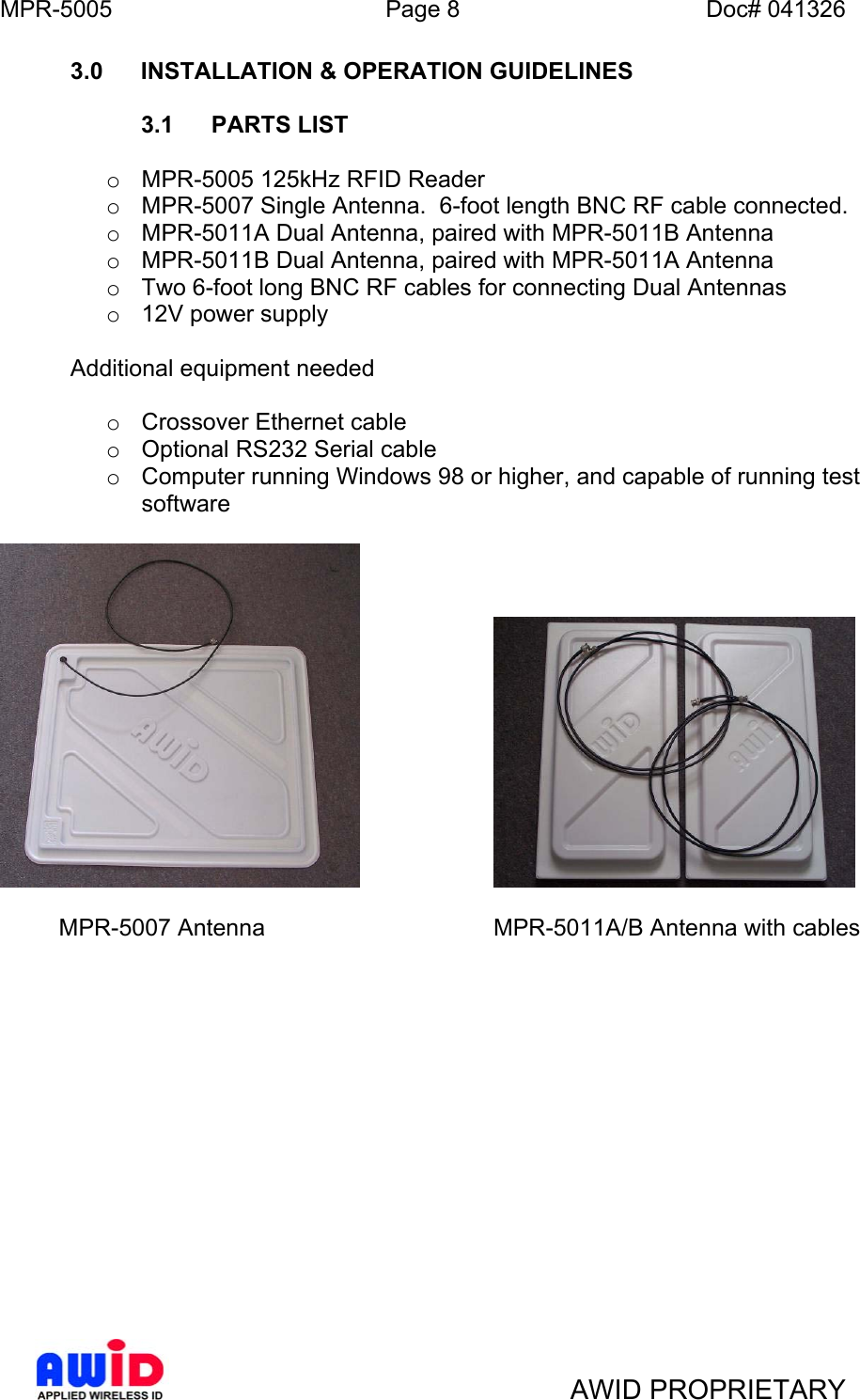 MPR-5005  Page 8  Doc# 041326 3.0 INSTALLATION &amp; OPERATION GUIDELINES   3.1 PARTS LIST  o  MPR-5005 125kHz RFID Reader o  MPR-5007 Single Antenna.  6-foot length BNC RF cable connected.   o  MPR-5011A Dual Antenna, paired with MPR-5011B Antenna o  MPR-5011B Dual Antenna, paired with MPR-5011A Antenna o  Two 6-foot long BNC RF cables for connecting Dual Antennas o  12V power supply   Additional equipment needed  o  Crossover Ethernet cable o  Optional RS232 Serial cable o  Computer running Windows 98 or higher, and capable of running test software                MPR-5007 Antenna      MPR-5011A/B Antenna with cables                 AWID PROPRIETARY 