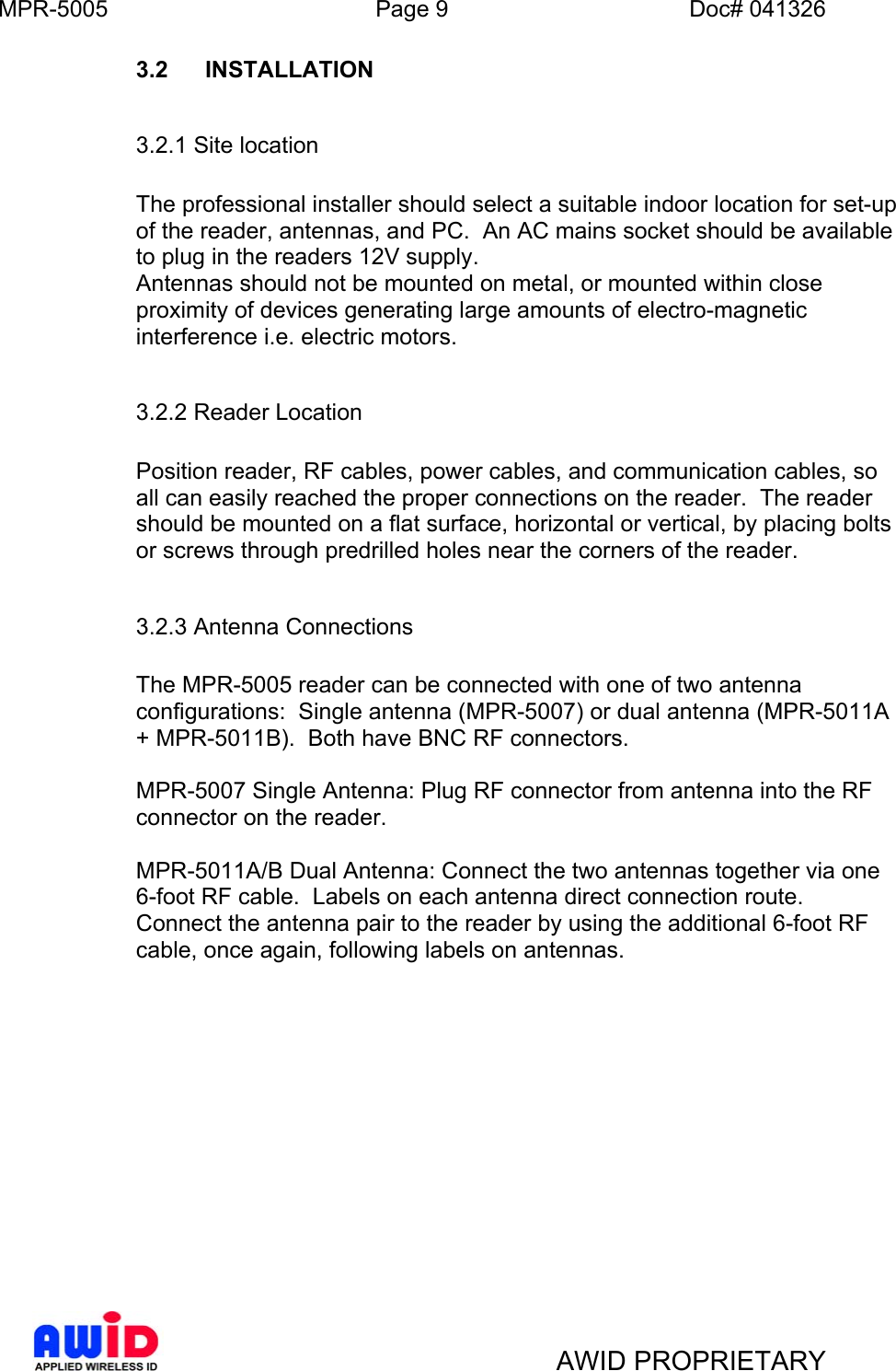 MPR-5005  Page 9  Doc# 041326 3.2 INSTALLATION    3.2.1 Site location      The professional installer should select a suitable indoor location for set-up of the reader, antennas, and PC.  An AC mains socket should be available to plug in the readers 12V supply. Antennas should not be mounted on metal, or mounted within close proximity of devices generating large amounts of electro-magnetic interference i.e. electric motors.     3.2.2 Reader Location   Position reader, RF cables, power cables, and communication cables, so all can easily reached the proper connections on the reader.  The reader should be mounted on a flat surface, horizontal or vertical, by placing bolts or screws through predrilled holes near the corners of the reader.  3.2.3 Antenna Connections  The MPR-5005 reader can be connected with one of two antenna configurations:  Single antenna (MPR-5007) or dual antenna (MPR-5011A + MPR-5011B).  Both have BNC RF connectors.  MPR-5007 Single Antenna: Plug RF connector from antenna into the RF connector on the reader.  MPR-5011A/B Dual Antenna: Connect the two antennas together via one 6-foot RF cable.  Labels on each antenna direct connection route.  Connect the antenna pair to the reader by using the additional 6-foot RF cable, once again, following labels on antennas.                 AWID PROPRIETARY 