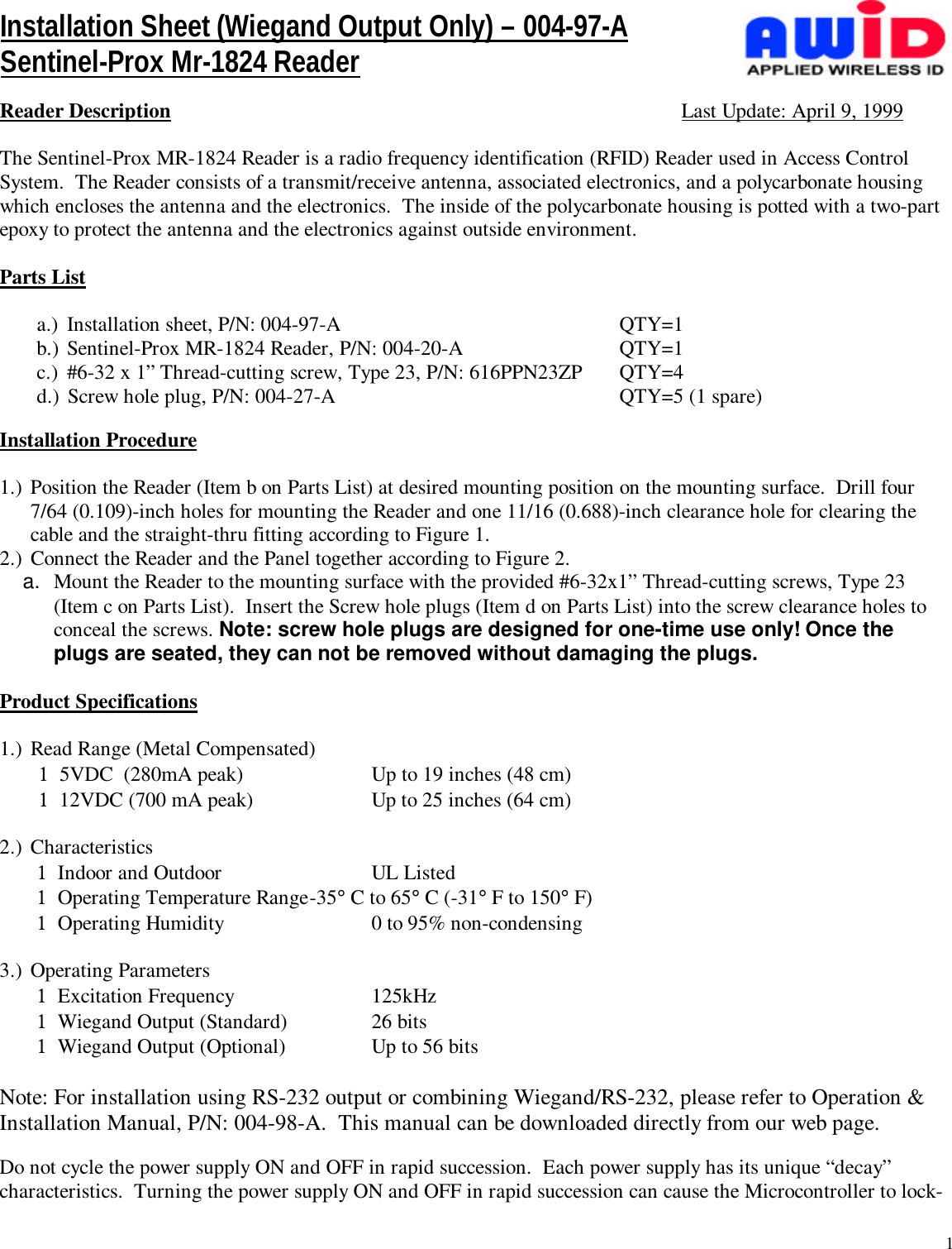 1Reader Description Last Update: April 9, 1999The Sentinel-Prox MR-1824 Reader is a radio frequency identification (RFID) Reader used in Access ControlSystem.  The Reader consists of a transmit/receive antenna, associated electronics, and a polycarbonate housingwhich encloses the antenna and the electronics.  The inside of the polycarbonate housing is potted with a two-partepoxy to protect the antenna and the electronics against outside environment.Parts Lista.)  Installation sheet, P/N: 004-97-A QTY=1b.) Sentinel-Prox MR-1824 Reader, P/N: 004-20-A QTY=1c.)  #6-32 x 1” Thread-cutting screw, Type 23, P/N: 616PPN23ZP QTY=4d.) Screw hole plug, P/N: 004-27-A QTY=5 (1 spare)Installation Procedure1.) Position the Reader (Item b on Parts List) at desired mounting position on the mounting surface.  Drill four7/64 (0.109)-inch holes for mounting the Reader and one 11/16 (0.688)-inch clearance hole for clearing thecable and the straight-thru fitting according to Figure 1.2.) Connect the Reader and the Panel together according to Figure 2.a.  Mount the Reader to the mounting surface with the provided #6-32x1” Thread-cutting screws, Type 23(Item c on Parts List).  Insert the Screw hole plugs (Item d on Parts List) into the screw clearance holes toconceal the screws. Note: screw hole plugs are designed for one-time use only! Once theplugs are seated, they can not be removed without damaging the plugs.Product Specifications1.) Read Range (Metal Compensated)1  5VDC (280mA peak) Up to 19 inches (48 cm)1  12VDC (700 mA peak) Up to 25 inches (64 cm)2.) Characteristics1  Indoor and Outdoor  UL Listed1  Operating Temperature Range-35° C to 65° C (-31° F to 150° F)1  Operating Humidity 0 to 95% non-condensing3.) Operating Parameters1  Excitation Frequency 125kHz1  Wiegand Output (Standard) 26 bits1  Wiegand Output (Optional) Up to 56 bitsNote: For installation using RS-232 output or combining Wiegand/RS-232, please refer to Operation &amp;Installation Manual, P/N: 004-98-A.  This manual can be downloaded directly from our web page.Do not cycle the power supply ON and OFF in rapid succession.  Each power supply has its unique “decay”characteristics.  Turning the power supply ON and OFF in rapid succession can cause the Microcontroller to lock-Installation Sheet (Wiegand Output Only) – 004-97-ASentinel-Prox Mr-1824 Reader