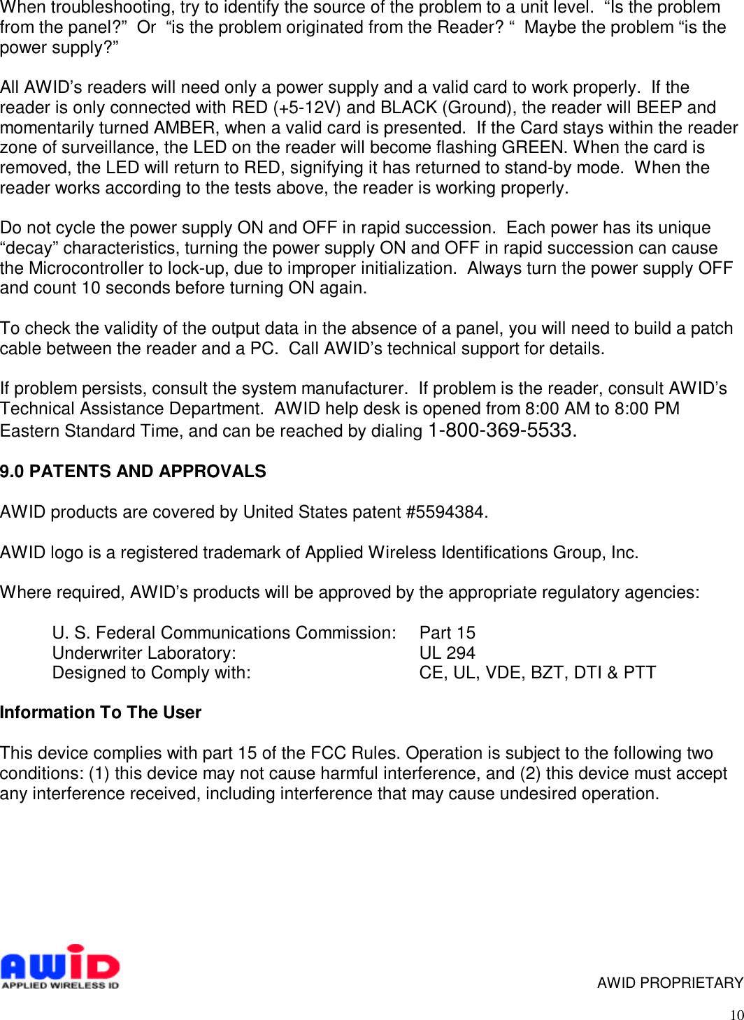 10When troubleshooting, try to identify the source of the problem to a unit level.  “Is the problemfrom the panel?”  Or  “is the problem originated from the Reader? “  Maybe the problem “is thepower supply?”All AWID’s readers will need only a power supply and a valid card to work properly.  If thereader is only connected with RED (+5-12V) and BLACK (Ground), the reader will BEEP andmomentarily turned AMBER, when a valid card is presented.  If the Card stays within the readerzone of surveillance, the LED on the reader will become flashing GREEN. When the card isremoved, the LED will return to RED, signifying it has returned to stand-by mode.  When thereader works according to the tests above, the reader is working properly.Do not cycle the power supply ON and OFF in rapid succession.  Each power has its unique“decay” characteristics, turning the power supply ON and OFF in rapid succession can causethe Microcontroller to lock-up, due to improper initialization.  Always turn the power supply OFFand count 10 seconds before turning ON again.To check the validity of the output data in the absence of a panel, you will need to build a patchcable between the reader and a PC.  Call AWID’s technical support for details.If problem persists, consult the system manufacturer.  If problem is the reader, consult AWID’sTechnical Assistance Department.  AWID help desk is opened from 8:00 AM to 8:00 PMEastern Standard Time, and can be reached by dialing 1-800-369-5533.9.0 PATENTS AND APPROVALSAWID products are covered by United States patent #5594384.AWID logo is a registered trademark of Applied Wireless Identifications Group, Inc.Where required, AWID’s products will be approved by the appropriate regulatory agencies:U. S. Federal Communications Commission:  Part 15Underwriter Laboratory: UL 294Designed to Comply with: CE, UL, VDE, BZT, DTI &amp; PTTInformation To The UserThis device complies with part 15 of the FCC Rules. Operation is subject to the following twoconditions: (1) this device may not cause harmful interference, and (2) this device must acceptany interference received, including interference that may cause undesired operation.     AWID PROPRIETARY