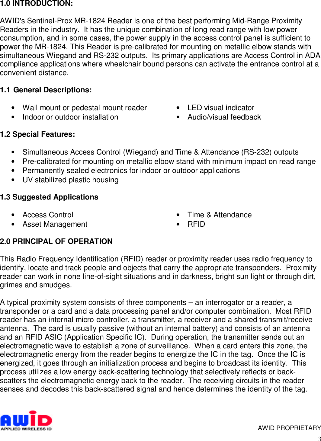 31.0 INTRODUCTION:AWID&apos;s Sentinel-Prox MR-1824 Reader is one of the best performing Mid-Range ProximityReaders in the industry.  It has the unique combination of long read range with low powerconsumption, and in some cases, the power supply in the access control panel is sufficient topower the MR-1824. This Reader is pre-calibrated for mounting on metallic elbow stands withsimultaneous Wiegand and RS-232 outputs.  Its primary applications are Access Control in ADAcompliance applications where wheelchair bound persons can activate the entrance control at aconvenient distance.1.1  General Descriptions:• Wall mount or pedestal mount reader•  Indoor or outdoor installation • LED visual indicator• Audio/visual feedback1.2 Special Features:• Simultaneous Access Control (Wiegand) and Time &amp; Attendance (RS-232) outputs• Pre-calibrated for mounting on metallic elbow stand with minimum impact on read range• Permanently sealed electronics for indoor or outdoor applications• UV stabilized plastic housing1.3 Suggested Applications• Access Control•  Asset Management •  Time &amp; Attendance•  RFID2.0 PRINCIPAL OF OPERATIONThis Radio Frequency Identification (RFID) reader or proximity reader uses radio frequency toidentify, locate and track people and objects that carry the appropriate transponders.  Proximityreader can work in none line-of-sight situations and in darkness, bright sun light or through dirt,grimes and smudges.A typical proximity system consists of three components – an interrogator or a reader, atransponder or a card and a data processing panel and/or computer combination.  Most RFIDreader has an internal micro-controller, a transmitter, a receiver and a shared transmit/receiveantenna.  The card is usually passive (without an internal battery) and consists of an antennaand an RFID ASIC (Application Specific IC).  During operation, the transmitter sends out anelectromagnetic wave to establish a zone of surveillance.  When a card enters this zone, theelectromagnetic energy from the reader begins to energize the IC in the tag.  Once the IC isenergized, it goes through an initialization process and begins to broadcast its identity.  Thisprocess utilizes a low energy back-scattering technology that selectively reflects or back-scatters the electromagnetic energy back to the reader.  The receiving circuits in the readersenses and decodes this back-scattered signal and hence determines the identity of the tag.      AWID PROPRIETARY
