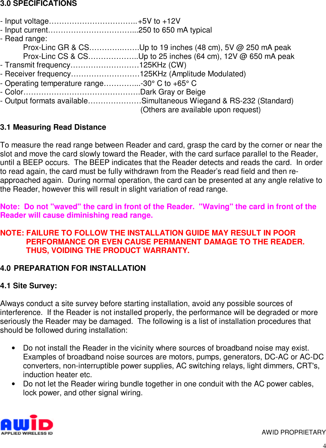 43.0 SPECIFICATIONS- Input voltage……………………………..+5V to +12V- Input current……………………………...250 to 650 mA typical- Read range:Prox-Linc GR &amp; CS………….…….Up to 19 inches (48 cm), 5V @ 250 mA peakProx-Linc CS &amp; CS………………..Up to 25 inches (64 cm), 12V @ 650 mA peak- Transmit frequency………………………125KHz (CW)- Receiver frequency………………………125KHz (Amplitude Modulated)- Operating temperature range…………...-30° C to +65° C- Color……………………………………….Dark Gray or Beige- Output formats available…………………Simultaneous Wiegand &amp; RS-232 (Standard)   (Others are available upon request)3.1 Measuring Read DistanceTo measure the read range between Reader and card, grasp the card by the corner or near theslot and move the card slowly toward the Reader, with the card surface parallel to the Reader,until a BEEP occurs.  The BEEP indicates that the Reader detects and reads the card.  In orderto read again, the card must be fully withdrawn from the Reader’s read field and then re-approached again.  During normal operation, the card can be presented at any angle relative tothe Reader, however this will result in slight variation of read range.Note:  Do not &quot;waved&quot; the card in front of the Reader.  &quot;Waving&quot; the card in front of theReader will cause diminishing read range.NOTE: FAILURE TO FOLLOW THE INSTALLATION GUIDE MAY RESULT IN POORPERFORMANCE OR EVEN CAUSE PERMANENT DAMAGE TO THE READER.THUS, VOIDING THE PRODUCT WARRANTY.4.0  PREPARATION FOR INSTALLATION4.1 Site Survey:Always conduct a site survey before starting installation, avoid any possible sources ofinterference.  If the Reader is not installed properly, the performance will be degraded or moreseriously the Reader may be damaged.  The following is a list of installation procedures thatshould be followed during installation:• Do not install the Reader in the vicinity where sources of broadband noise may exist.Examples of broadband noise sources are motors, pumps, generators, DC-AC or AC-DCconverters, non-interruptible power supplies, AC switching relays, light dimmers, CRT&apos;s,induction heater etc.• Do not let the Reader wiring bundle together in one conduit with the AC power cables,lock power, and other signal wiring.      AWID PROPRIETARY