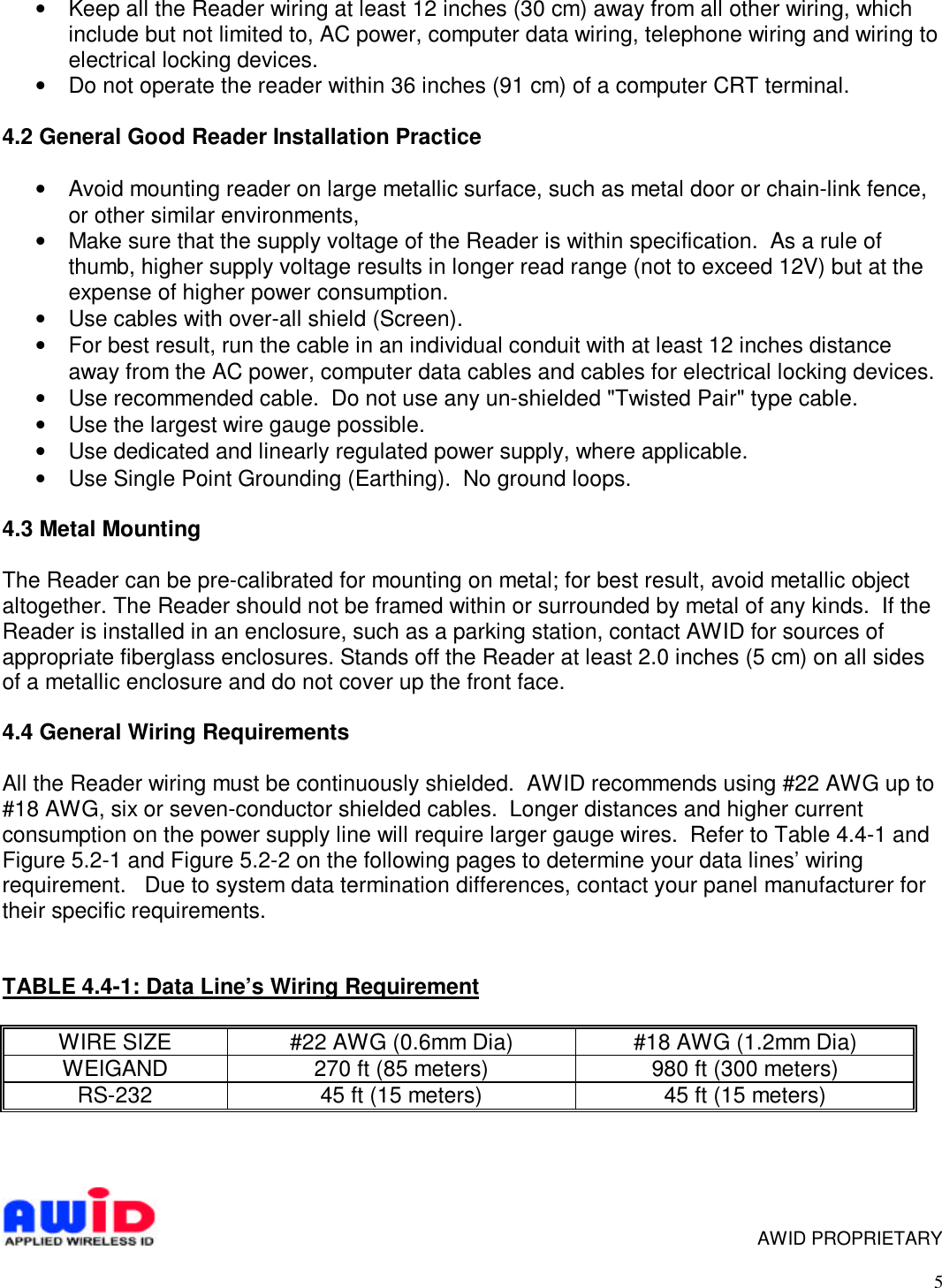 5• Keep all the Reader wiring at least 12 inches (30 cm) away from all other wiring, whichinclude but not limited to, AC power, computer data wiring, telephone wiring and wiring toelectrical locking devices.• Do not operate the reader within 36 inches (91 cm) of a computer CRT terminal.4.2 General Good Reader Installation Practice• Avoid mounting reader on large metallic surface, such as metal door or chain-link fence,or other similar environments,• Make sure that the supply voltage of the Reader is within specification.  As a rule ofthumb, higher supply voltage results in longer read range (not to exceed 12V) but at theexpense of higher power consumption.• Use cables with over-all shield (Screen).• For best result, run the cable in an individual conduit with at least 12 inches distanceaway from the AC power, computer data cables and cables for electrical locking devices.• Use recommended cable.  Do not use any un-shielded &quot;Twisted Pair&quot; type cable.• Use the largest wire gauge possible.• Use dedicated and linearly regulated power supply, where applicable.• Use Single Point Grounding (Earthing).  No ground loops.4.3 Metal MountingThe Reader can be pre-calibrated for mounting on metal; for best result, avoid metallic objectaltogether. The Reader should not be framed within or surrounded by metal of any kinds.  If theReader is installed in an enclosure, such as a parking station, contact AWID for sources ofappropriate fiberglass enclosures. Stands off the Reader at least 2.0 inches (5 cm) on all sidesof a metallic enclosure and do not cover up the front face.4.4 General Wiring RequirementsAll the Reader wiring must be continuously shielded.  AWID recommends using #22 AWG up to#18 AWG, six or seven-conductor shielded cables.  Longer distances and higher currentconsumption on the power supply line will require larger gauge wires.  Refer to Table 4.4-1 andFigure 5.2-1 and Figure 5.2-2 on the following pages to determine your data lines’ wiringrequirement.   Due to system data termination differences, contact your panel manufacturer fortheir specific requirements.TABLE 4.4-1: Data Line’s Wiring RequirementWIRE SIZE #22 AWG (0.6mm Dia) #18 AWG (1.2mm Dia)WEIGAND 270 ft (85 meters) 980 ft (300 meters)RS-232 45 ft (15 meters) 45 ft (15 meters)      AWID PROPRIETARY