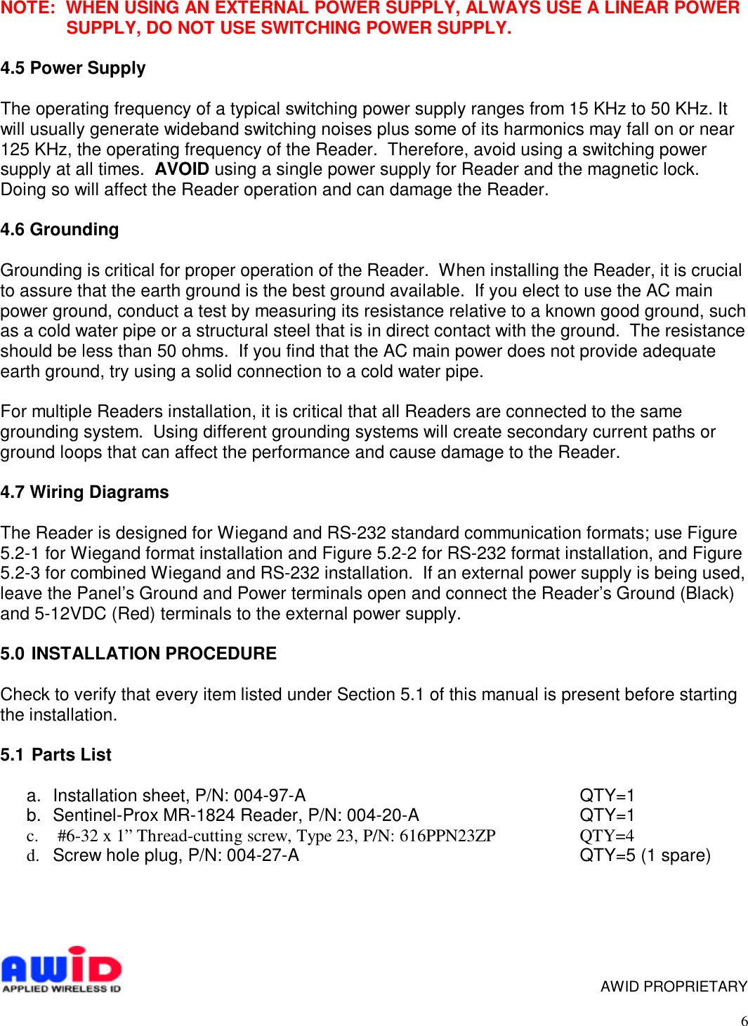 6NOTE:  WHEN USING AN EXTERNAL POWER SUPPLY, ALWAYS USE A LINEAR POWERSUPPLY, DO NOT USE SWITCHING POWER SUPPLY.4.5 Power SupplyThe operating frequency of a typical switching power supply ranges from 15 KHz to 50 KHz. Itwill usually generate wideband switching noises plus some of its harmonics may fall on or near125 KHz, the operating frequency of the Reader.  Therefore, avoid using a switching powersupply at all times.  AVOID using a single power supply for Reader and the magnetic lock.Doing so will affect the Reader operation and can damage the Reader.4.6 GroundingGrounding is critical for proper operation of the Reader.  When installing the Reader, it is crucialto assure that the earth ground is the best ground available.  If you elect to use the AC mainpower ground, conduct a test by measuring its resistance relative to a known good ground, suchas a cold water pipe or a structural steel that is in direct contact with the ground.  The resistanceshould be less than 50 ohms.  If you find that the AC main power does not provide adequateearth ground, try using a solid connection to a cold water pipe.For multiple Readers installation, it is critical that all Readers are connected to the samegrounding system.  Using different grounding systems will create secondary current paths orground loops that can affect the performance and cause damage to the Reader.4.7 Wiring DiagramsThe Reader is designed for Wiegand and RS-232 standard communication formats; use Figure5.2-1 for Wiegand format installation and Figure 5.2-2 for RS-232 format installation, and Figure5.2-3 for combined Wiegand and RS-232 installation.  If an external power supply is being used,leave the Panel’s Ground and Power terminals open and connect the Reader’s Ground (Black)and 5-12VDC (Red) terminals to the external power supply.5.0  INSTALLATION PROCEDURECheck to verify that every item listed under Section 5.1 of this manual is present before startingthe installation.5.1  Parts Lista.  Installation sheet, P/N: 004-97-A QTY=1b.  Sentinel-Prox MR-1824 Reader, P/N: 004-20-A QTY=1c.  #6-32 x 1” Thread-cutting screw, Type 23, P/N: 616PPN23ZP QTY=4d.   Screw hole plug, P/N: 004-27-A QTY=5 (1 spare)     AWID PROPRIETARY