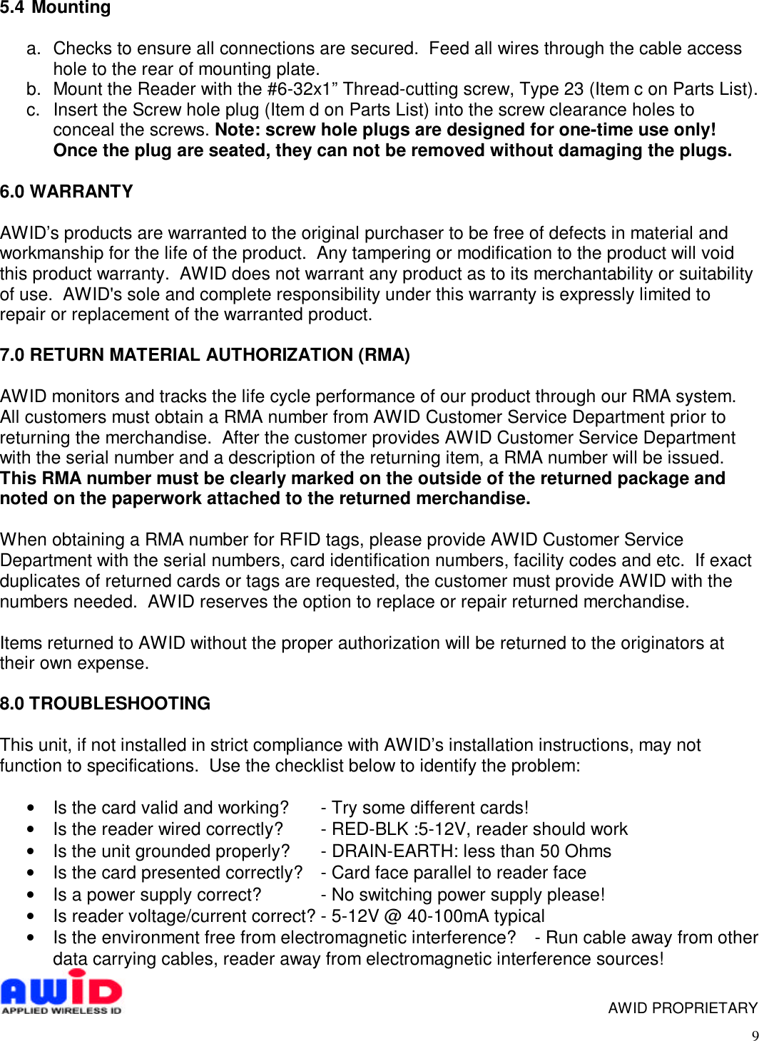 95.4  Mountinga.  Checks to ensure all connections are secured.  Feed all wires through the cable accesshole to the rear of mounting plate.b.  Mount the Reader with the #6-32x1” Thread-cutting screw, Type 23 (Item c on Parts List).c.  Insert the Screw hole plug (Item d on Parts List) into the screw clearance holes toconceal the screws. Note: screw hole plugs are designed for one-time use only!Once the plug are seated, they can not be removed without damaging the plugs.6.0 WARRANTYAWID’s products are warranted to the original purchaser to be free of defects in material andworkmanship for the life of the product.  Any tampering or modification to the product will voidthis product warranty.  AWID does not warrant any product as to its merchantability or suitabilityof use.  AWID&apos;s sole and complete responsibility under this warranty is expressly limited torepair or replacement of the warranted product.7.0 RETURN MATERIAL AUTHORIZATION (RMA)AWID monitors and tracks the life cycle performance of our product through our RMA system.All customers must obtain a RMA number from AWID Customer Service Department prior toreturning the merchandise.  After the customer provides AWID Customer Service Departmentwith the serial number and a description of the returning item, a RMA number will be issued.This RMA number must be clearly marked on the outside of the returned package andnoted on the paperwork attached to the returned merchandise.When obtaining a RMA number for RFID tags, please provide AWID Customer ServiceDepartment with the serial numbers, card identification numbers, facility codes and etc.  If exactduplicates of returned cards or tags are requested, the customer must provide AWID with thenumbers needed.  AWID reserves the option to replace or repair returned merchandise.Items returned to AWID without the proper authorization will be returned to the originators attheir own expense.8.0 TROUBLESHOOTINGThis unit, if not installed in strict compliance with AWID’s installation instructions, may notfunction to specifications.  Use the checklist below to identify the problem:• Is the card valid and working? - Try some different cards!• Is the reader wired correctly? - RED-BLK :5-12V, reader should work• Is the unit grounded properly? - DRAIN-EARTH: less than 50 Ohms• Is the card presented correctly? - Card face parallel to reader face• Is a power supply correct? - No switching power supply please!• Is reader voltage/current correct? - 5-12V @ 40-100mA typical• Is the environment free from electromagnetic interference? - Run cable away from otherdata carrying cables, reader away from electromagnetic interference sources!    AWID PROPRIETARY
