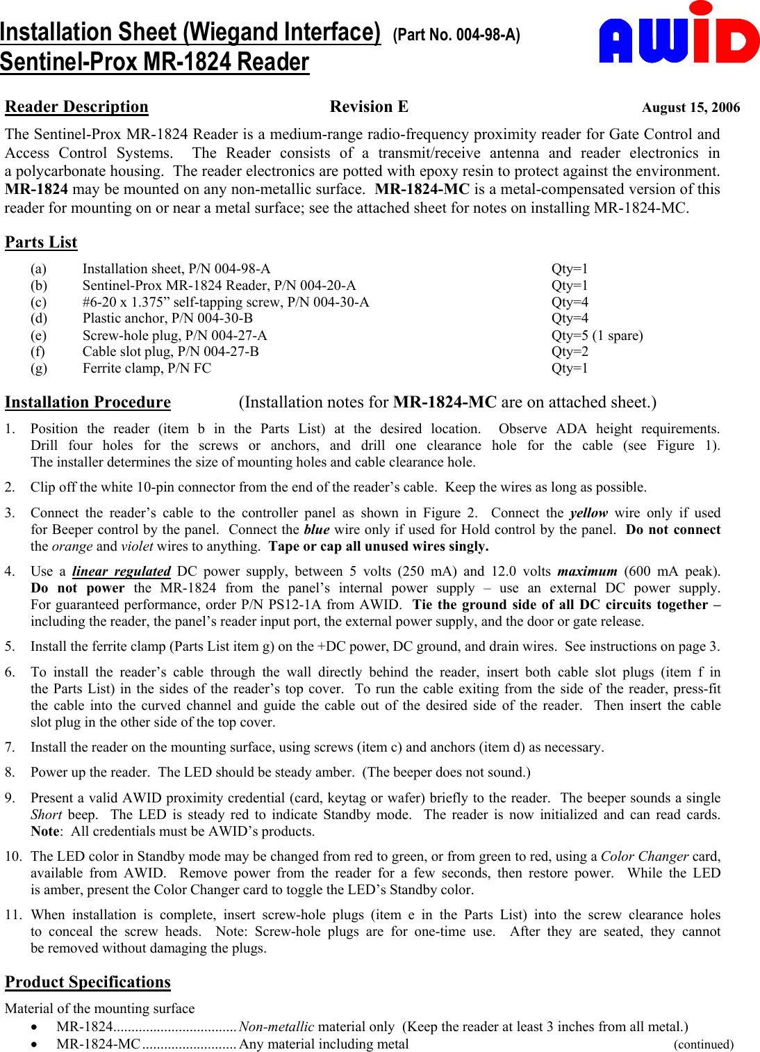       Installation Sheet (Wiegand Interface)  (Part No. 004-98-A) Sentinel-Prox MR-1824 Reader Reader Description Revision E  August 15, 2006 The Sentinel-Prox MR-1824 Reader is a medium-range radio-frequency proximity reader for Gate Control and Access Control Systems.  The Reader consists of a transmit/receive  antenna  and  reader  electronics  in                 a polycarbonate housing.  The reader electronics are potted with epoxy resin to protect against the environment. MR-1824 may be mounted on any non-metallic surface.  MR-1824-MC is a metal-compensated version of this reader for mounting on or near a metal surface; see the attached sheet for notes on installing MR-1824-MC.       Parts List (a)  Installation sheet, P/N 004-98-A  Qty=1 (b)  Sentinel-Prox MR-1824 Reader, P/N 004-20-A  Qty=1 (c)  #6-20 x 1.375” self-tapping screw, P/N 004-30-A  Qty=4 (d)  Plastic anchor, P/N 004-30-B  Qty=4 (e)  Screw-hole plug, P/N 004-27-A  Qty=5 (1 spare)   (f)  Cable slot plug, P/N 004-27-B  Qty=2 (g)  Ferrite clamp, P/N FC  Qty=1  Installation Procedure   (Installation notes for MR-1824-MC are on attached sheet.) 1.  Position the reader (item b in the Parts List) at the desired location.    Observe  ADA  height  requirements.                  Drill four holes for the screws or anchors,  and  drill  one  clearance  hole  for  the  cable  (see  Figure  1).                       The installer determines the size of mounting holes and cable clearance hole. 2.  Clip off the white 10-pin connector from the end of the reader’s cable.  Keep the wires as long as possible. 3.  Connect the reader’s cable to the controller panel as shown in Figure 2.  Connect the yellow  wire  only  if  used            for Beeper control by the panel.  Connect the blue wire only if used for Hold control by the panel.  Do not connect  the orange and violet wires to anything.  Tape or cap all unused wires singly. 4. Use a linear regulated DC power supply, between 5 volts (250 mA) and 12.0 volts maximum  (600  mA  peak).          Do not power the MR-1824 from the panel’s internal power supply – use an external  DC  power  supply.                   For guaranteed performance, order P/N PS12-1A from AWID.  Tie the ground side of all DC circuits together – including the reader, the panel’s reader input port, the external power supply, and the door or gate release. 5.  Install the ferrite clamp (Parts List item g) on the +DC power, DC ground, and drain wires.  See instructions on page 3. 6.  To install the reader’s cable through the wall directly behind the  reader,  insert  both  cable  slot  plugs  (item  f  in            the Parts List) in the sides of the reader’s top cover.  To run the cable exiting from the side of the reader, press-fit     the cable into the curved channel and guide the cable out of the desired side of the reader.  Then insert the cable       slot plug in the other side of the top cover. 7.  Install the reader on the mounting surface, using screws (item c) and anchors (item d) as necessary. 8.  Power up the reader.  The LED should be steady amber.  (The beeper does not sound.) 9.  Present a valid AWID proximity credential (card, keytag or wafer) briefly to the reader.  The beeper sounds a single Short beep.  The LED is steady red to indicate Standby mode.  The reader is now initialized and can read cards.    Note:  All credentials must be AWID’s products. 10.  The LED color in Standby mode may be changed from red to green, or from green to red, using a Color Changer card, available from AWID.  Remove power from the reader for a few seconds,  then  restore  power.    While  the  LED            is amber, present the Color Changer card to toggle the LED’s Standby color. 11. When installation is complete, insert screw-hole plugs (item e in the Parts List) into the screw clearance  holes             to conceal the screw heads.  Note: Screw-hole plugs are for one-time use.  After they are seated,  they  cannot              be removed without damaging the plugs.  Product Specifications Material of the mounting surface •  MR-1824.................................. Non-metallic material only  (Keep the reader at least 3 inches from all metal.) •  MR-1824-MC .......................... Any material including metal               (continued) 