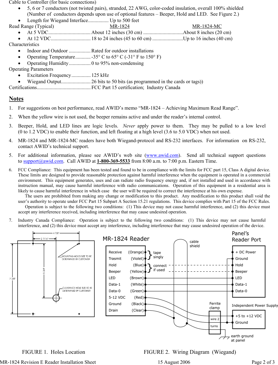  Cable to Controller (for basic connections) •  5, 6 or 7 conductors (not twisted pairs), stranded, 22 AWG, color-coded insulation, overall 100% shielded (Number of  conductors depends upon use of optional features – Beeper, Hold and LED.  See Figure 2.) •  Length for Wiegand Interface................ Up to 500 feet Read Range (Typical)  MR-1824 MR-1824-MC  •  At 5 VDC................................. About 12 inches (30 cm) ...............................About 8 inches (20 cm) •  At 12 VDC............................... 18 to 24 inches (45 to 60 cm) ........................Up to 16 inches (40 cm) Characteristics •  Indoor and Outdoor ................. Rated for outdoor installations •  Operating Temperature............ -35° C to 65° C (-31° F to 150° F) •  Operating Humidity................. 0 to 95% non-condensing Operating Parameters •  Excitation Frequency............... 125 kHz •  Wiegand Output....................... 26 bits to 50 bits (as programmed in the cards or tags)) Certifications.......................................... FCC Part 15 certification;  Industry Canada  Notes 1.  For suggestions on best performance, read AWID’s memo “MR-1824 – Achieving Maximum Read Range”. 2.  When the yellow wire is not used, the beeper remains active and under the reader’s internal control. 3.  Beeper, Hold, and LED lines are logic levels.  Never apply power to them.  They may be pulled to a low level                (0 to 1.2 VDC) to enable their function, and left floating at a high level (3.6 to 5.0 VDC) when not used. 4.  MR-1824 and MR-1824-MC readers have both Wiegand-protocol and RS-232 interfaces.  For information  on RS-232, contact AWID’s technical support. 5.  For additional information, please see AWID’s web site (www.awid.com).    Send  all  technical  support  questions             to support@awid.com.  Call AWID at 1-800-369-5533 from 8:00 a.m. to 7:00 p.m. Eastern Time. 6.  FCC Compliance:  This equipment has been tested and found to be in compliance with the limits for FCC part 15, Class A digital device.  These limits are designed to provide reasonable protection against harmful interference when the equipment is operated in a commercial environment.  This equipment generates, uses and can radiate radio frequency energy and, if not installed and used in accordance with instruction manual, may cause harmful interference with radio communications.  Operation of this equipment in a residential area is likely to cause harmful interference in which case   the user will be required to correct the interference at his own expense.       The users are prohibited from making any change or modification to this product.  Any modification to this product shall void the user’s authority to operate under FCC Part 15 Subpart A Section 15.21 regulations.  This device complies with Part 15 of the FCC Rules.       Operation is subject to the following two conditions:  (1) This device may not cause harmful interference, and (2) this device must accept any interference received, including interference that may cause undesired operation. 7.  Industry Canada Compliance:  Operation is subject to the following two conditions:  (1) This device may not cause harmful interference, and (2) this device must accept any interference, including interference that may cause undesired operation of the device.         FIGURE 1.  Holes Location  FIGURE 2.  Wiring Diagram  (Wiegand) MR-1824 Revision E Reader Installation Sheet  15 August 2006  Page 2 of 3 