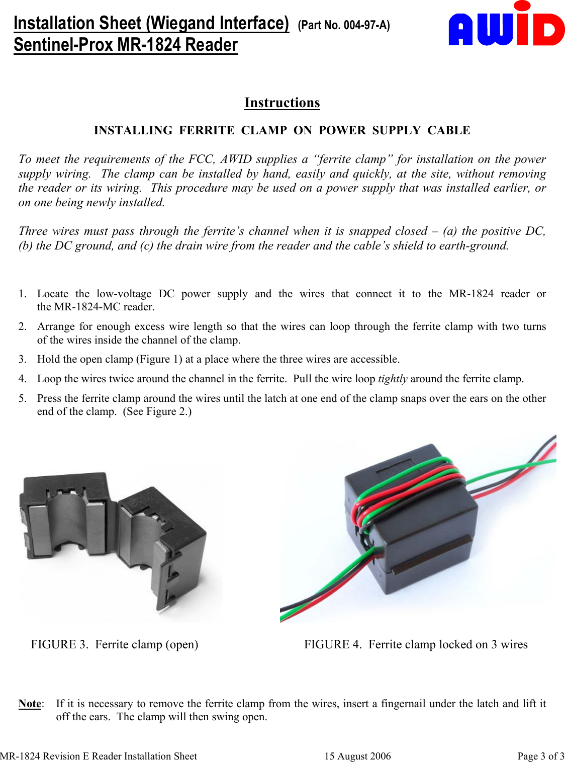     MR-1824 Revision E Reader Installation Sheet  15 August 2006  Page 3 of 3    Installation Sheet (Wiegand Interface)  (Part No. 004-97-A) Sentinel-Prox MR-1824 Reader  Instructions  INSTALLING  FERRITE  CLAMP  ON  POWER  SUPPLY  CABLE  To meet the requirements of the FCC, AWID supplies a “ferrite clamp” for installation on the power supply wiring.  The clamp can be installed by hand, easily and quickly, at the site, without removing   the reader or its wiring.  This procedure may be used on a power supply that was installed earlier, or  on one being newly installed.  Three wires must pass through the ferrite’s channel when it is snapped closed – (a) the positive DC,                (b) the DC ground, and (c) the drain wire from the reader and the cable’s shield to earth-ground.  1.  Locate the low-voltage DC power supply and the wires that connect it to the MR-1824 reader or                 the MR-1824-MC reader. 2.  Arrange for enough excess wire length so that the wires can loop through the ferrite clamp with two turns     of the wires inside the channel of the clamp. 3.  Hold the open clamp (Figure 1) at a place where the three wires are accessible. 4.  Loop the wires twice around the channel in the ferrite.  Pull the wire loop tightly around the ferrite clamp. 5.  Press the ferrite clamp around the wires until the latch at one end of the clamp snaps over the ears on the other end of the clamp.  (See Figure 2.)                      FIGURE 3.  Ferrite clamp (open)                       FIGURE 4.  Ferrite clamp locked on 3 wires   Note:  If it is necessary to remove the ferrite clamp from the wires, insert a fingernail under the latch and lift it off the ears.  The clamp will then swing open.   