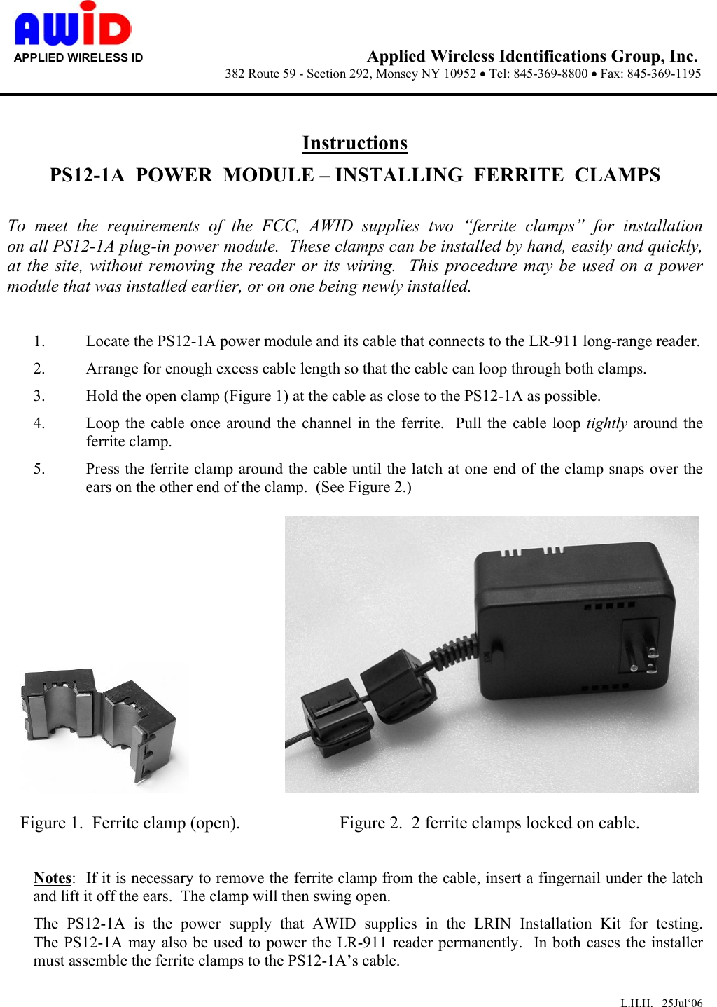      APPLIED WIRELESS ID                                  Applied Wireless Identifications Group, Inc.                   382 Route 59 - Section 292, Monsey NY 10952 • Tel: 845-369-8800 • Fax: 845-369-1195       Instructions PS12-1A  POWER  MODULE – INSTALLING  FERRITE  CLAMPS  To meet the requirements of the FCC, AWID supplies two  “ferrite  clamps”  for  installation          on all PS12-1A plug-in power module.  These clamps can be installed by hand, easily and quickly, at the site, without removing the reader or its wiring.  This procedure may be used on a power module that was installed earlier, or on one being newly installed.  1.  Locate the PS12-1A power module and its cable that connects to the LR-911 long-range reader. 2.  Arrange for enough excess cable length so that the cable can loop through both clamps. 3.  Hold the open clamp (Figure 1) at the cable as close to the PS12-1A as possible. 4.  Loop the cable once around the channel in the ferrite.  Pull the cable loop tightly around the ferrite clamp. 5.  Press the ferrite clamp around the cable until the latch at one end of the clamp snaps over the ears on the other end of the clamp.  (See Figure 2.)               Figure 1.  Ferrite clamp (open).                  Figure 2.  2 ferrite clamps locked on cable.  Notes:  If it is necessary to remove the ferrite clamp from the cable, insert a fingernail under the latch and lift it off the ears.  The clamp will then swing open. The PS12-1A is the power supply that AWID supplies in the  LRIN  Installation  Kit  for  testing.          The PS12-1A may also be used to power the LR-911 reader permanently.  In both cases the installer must assemble the ferrite clamps to the PS12-1A’s cable.   L.H.H.   25Jul‘06 