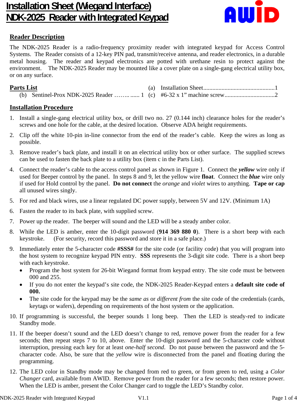      NDK-2025 Reader with Integrated Keypad  V1.1    Page 1 of 4Installation Sheet (Wiegand Interface) NDK-2025  Reader with Integrated Keypad Reader Description   The NDK-2025 Reader is a radio-frequency proximity reader with integrated keypad for Access Control Systems.  The Reader consists of a 12-key PIN pad, transmit/receive antenna, and reader electronics, in a durable metal housing.  The reader and keypad electronics are potted with urethane resin to protect against the environment.    The NDK-2025 Reader may be mounted like a cover plate on a single-gang electrical utility box, or on any surface.  Parts List    (a)  Installation Sheet...............................................1 (b)  Sentinel-Prox NDK-2025 Reader …….. ...... 1  (c)  #6-32 x 1” machine screw.................................2  Installation Procedure 1. Install a single-gang electrical utility box, or drill two no. 27 (0.144 inch) clearance holes for the reader’s screws and one hole for the cable, at the desired location.  Observe ADA height requirements. 2. Clip off the white 10-pin in-line connector from the end of the reader’s cable.  Keep the wires as long as possible. 3. Remove reader’s back plate, and install it on an electrical utility box or other surface.  The supplied screws can be used to fasten the back plate to a utility box (item c in the Parts List). 4. Connect the reader’s cable to the access control panel as shown in Figure 1.  Connect the yellow wire only if used for Beeper control by the panel.  In steps 8 and 9, let the yellow wire float.  Connect the blue wire only if used for Hold control by the panel.  Do not connect the orange and violet wires to anything.  Tape or cap all unused wires singly. 5. For red and black wires, use a linear regulated DC power supply, between 5V and 12V. (Minimum 1A) 6. Fasten the reader to its back plate, with supplied screw. 7. Power up the reader.  The beeper will sound and the LED will be a steady amber color. 8. While the LED is amber, enter the 10-digit password (914 369 880 0).  There is a short beep with each keystroke.      (For security, record this password and store it in a safe place.) 9. Immediately enter the 5-character code #SSS# for the site code (or facility code) that you will program into the host system to recognize keypad PIN entry.  SSS represents the 3-digit site code.  There is a short beep with each keystroke. • Program the host system for 26-bit Wiegand format from keypad entry. The site code must be between 000 and 255. • If you do not enter the keypad’s site code, the NDK-2025 Reader-Keypad enters a default site code of 000. • The site code for the keypad may be the same as or different from the site code of the credentials (cards,              keytags or wafers), depending on requirements of the host system or the application. 10. If programming is successful, the beeper sounds 1 long beep.  Then the LED is steady-red to indicate Standby mode. 11. If the beeper doesn’t sound and the LED doesn’t change to red, remove power from the reader for a few seconds; then repeat steps 7 to 10, above.  Enter the 10-digit password and the 5-character code without interruption, pressing each key for at least one-half second.  Do not pause between the password and the 5-character code. Also, be sure that the yellow wire is disconnected from the panel and floating during the programming. 12. The LED color in Standby mode may be changed from red to green, or from green to red, using a Color Changer card, available from AWID.  Remove power from the reader for a few seconds; then restore power.  When the LED is amber, present the Color Changer card to toggle the LED’s Standby color.   