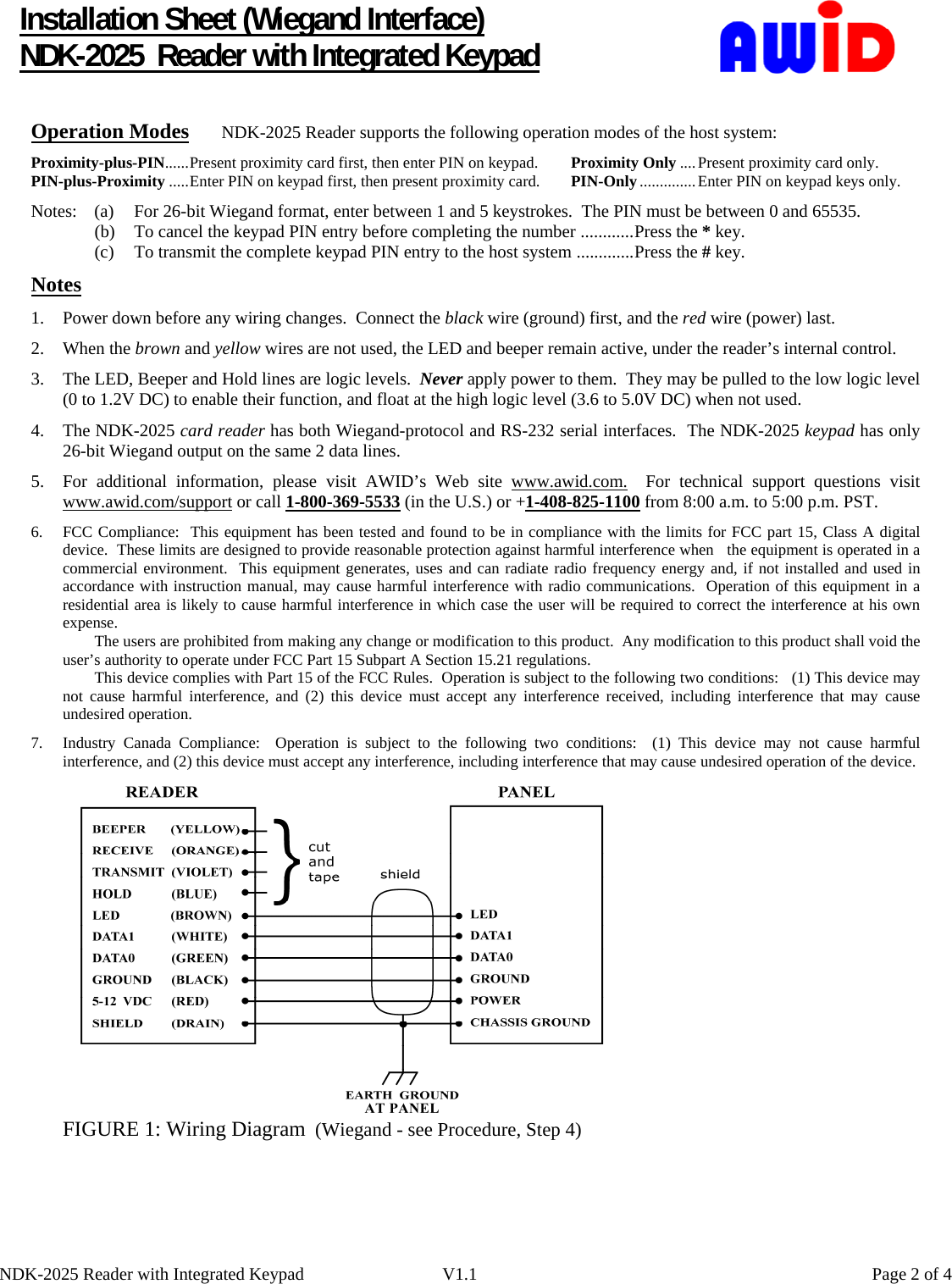      Installation Sheet (Wiegand Interface) NDK-2025  Reader with Integrated Keypad  Operation Modes NDK-2025 Reader supports the following operation modes of the host system: Proximity-plus-PIN......Present proximity card first, then enter PIN on keypad.  Proximity Only ....Present proximity card only. PIN-plus-Proximity .....Enter PIN on keypad first, then present proximity card.  PIN-Only ..............Enter PIN on keypad keys only. Notes:  (a)  For 26-bit Wiegand format, enter between 1 and 5 keystrokes.  The PIN must be between 0 and 65535. (b) To cancel the keypad PIN entry before completing the number ............Press the * key. (c) To transmit the complete keypad PIN entry to the host system .............Press the # key.      Notes 1. Power down before any wiring changes.  Connect the black wire (ground) first, and the red wire (power) last. 2. When the brown and yellow wires are not used, the LED and beeper remain active, under the reader’s internal control. 3. The LED, Beeper and Hold lines are logic levels.  Never apply power to them.  They may be pulled to the low logic level (0 to 1.2V DC) to enable their function, and float at the high logic level (3.6 to 5.0V DC) when not used. 4. The NDK-2025 card reader has both Wiegand-protocol and RS-232 serial interfaces.  The NDK-2025 keypad has only      26-bit Wiegand output on the same 2 data lines.   5. For additional information, please visit AWID’s Web site www.awid.com.  For technical support questions visit www.awid.com/support or call 1-800-369-5533 (in the U.S.) or +1-408-825-1100 from 8:00 a.m. to 5:00 p.m. PST. 6. FCC Compliance:  This equipment has been tested and found to be in compliance with the limits for FCC part 15, Class A digital device.  These limits are designed to provide reasonable protection against harmful interference when   the equipment is operated in a commercial environment.  This equipment generates, uses and can radiate radio frequency energy and, if not installed and used in accordance with instruction manual, may cause harmful interference with radio communications.  Operation of this equipment in a residential area is likely to cause harmful interference in which case the user will be required to correct the interference at his own expense. The users are prohibited from making any change or modification to this product.  Any modification to this product shall void the user’s authority to operate under FCC Part 15 Subpart A Section 15.21 regulations. This device complies with Part 15 of the FCC Rules.  Operation is subject to the following two conditions:   (1) This device may not cause harmful interference, and (2) this device must accept any interference received, including interference that may cause undesired operation. 7.  Industry Canada Compliance:  Operation is subject to the following two conditions:  (1) This device may not cause harmful interference, and (2) this device must accept any interference, including interference that may cause undesired operation of the device.              FIGURE 1: Wiring Diagram  (Wiegand - see Procedure, Step 4) NDK-2025 Reader with Integrated Keypad  V1.1    Page 2 of 4