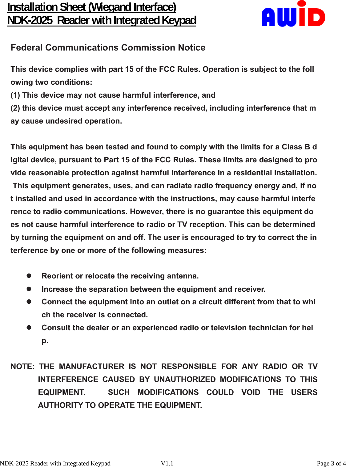      Installation Sheet (Wiegand Interface) NDK-2025  Reader with Integrated Keypad   NDK-2025 Reader with Integrated Keypad  V1.1    Page 3 of 4Federal Communications Commission NoticeThis device complies with part 15 of the FCC Rules. Operation is subject to the following two conditions:  (1) This device may not cause harmful interference, and(2) this device must accept any interference received, including interference that may cause undesired operation.  This equipment has been tested and found to comply with the limits for a Class B digital device, pursuant to Part 15 of the FCC Rules. These limits are designed to provide reasonable protection against harmful interference in a residential installation. This equipment generates, uses, and can radiate radio frequency energy and, if not installed and used in accordance with the instructions, may cause harmful interference to radio communications. However, there is no guarantee this equipment does not cause harmful interference to radio or TV reception. This can be determined by turning the equipment on and off. The user is encouraged to try to correct the interference by one or more of the following measures:  zReorient or relocate the receiving antenna.  zIncrease the separation between the equipment and receiver. zConnect the equipment into an outlet on a circuit different from that to which the receiver is connected. zConsult the dealer or an experienced radio or television technician for help.NOTE: THE MANUFACTURER IS NOT RESPONSIBLE FOR ANY RADIO OR TV INTERFERENCE CAUSED BY UNAUTHORIZED MODIFICATIONS TO THIS EQUIPMENT.   SUCH MODIFICATIONS COULD VOID THE USERS AUTHORITY TO OPERATE THE EQUIPMENT. 