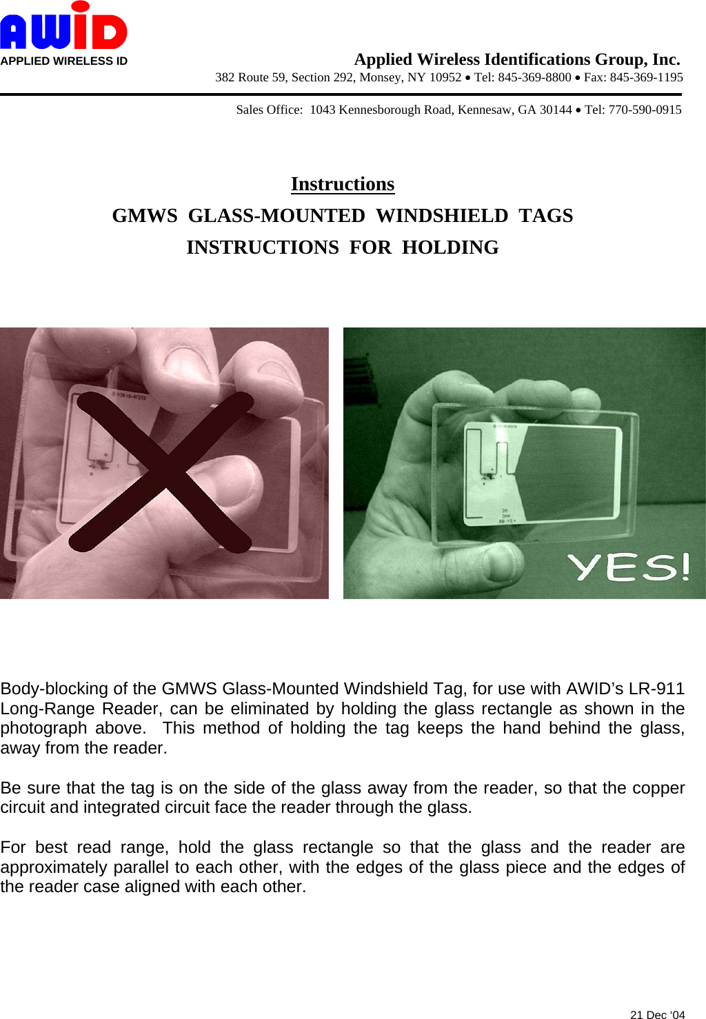  APPLIED WIRELESS ID                                   Applied Wireless Identifications Group, Inc.                   382 Route 59, Section 292, Monsey, NY 10952 • Tel: 845-369-8800 • Fax: 845-369-1195              Sales Office:  1043 Kennesborough Road, Kennesaw, GA 30144 • Tel: 770-590-0915   Instructions GMWS  GLASS-MOUNTED  WINDSHIELD  TAGS INSTRUCTIONS  FOR  HOLDING        Body-blocking of the GMWS Glass-Mounted Windshield Tag, for use with AWID’s LR-911 Long-Range Reader, can be eliminated by holding the glass rectangle as shown in the photograph above.  This method of holding the tag keeps the hand behind the glass, away from the reader.  Be sure that the tag is on the side of the glass away from the reader, so that the copper circuit and integrated circuit face the reader through the glass.  For best read range, hold the glass rectangle so that the glass and the reader are approximately parallel to each other, with the edges of the glass piece and the edges of the reader case aligned with each other.       21 Dec ‘04 