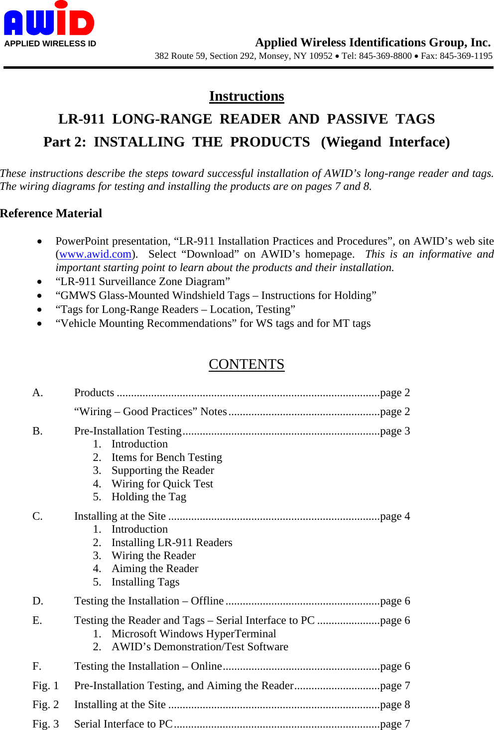    APPLIED WIRELESS ID                                  Applied Wireless Identifications Group, Inc.                   382 Route 59, Section 292, Monsey, NY 10952 • Tel: 845-369-8800 • Fax: 845-369-1195       Instructions LR-911  LONG-RANGE  READER  AND  PASSIVE  TAGS Part 2:  INSTALLING  THE  PRODUCTS   (Wiegand  Interface)  These instructions describe the steps toward successful installation of AWID’s long-range reader and tags.  The wiring diagrams for testing and installing the products are on pages 7 and 8.  Reference Material  • PowerPoint presentation, “LR-911 Installation Practices and Procedures”, on AWID’s web site (www.awid.com).  Select “Download” on AWID’s homepage.  This is an informative and important starting point to learn about the products and their installation. • “LR-911 Surveillance Zone Diagram” • “GMWS Glass-Mounted Windshield Tags – Instructions for Holding” • “Tags for Long-Range Readers – Location, Testing” • “Vehicle Mounting Recommendations” for WS tags and for MT tags   CONTENTS  A. Products ............................................................................................page 2   “Wiring – Good Practices” Notes.....................................................page 2 B. Pre-Installation Testing.....................................................................page 3 1. Introduction 2. Items for Bench Testing 3. Supporting the Reader 4. Wiring for Quick Test 5. Holding the Tag C. Installing at the Site ..........................................................................page 4 1. Introduction 2. Installing LR-911 Readers 3. Wiring the Reader 4. Aiming the Reader 5. Installing Tags D.  Testing the Installation – Offline......................................................page 6 E.  Testing the Reader and Tags – Serial Interface to PC ......................page 6 1. Microsoft Windows HyperTerminal 2. AWID’s Demonstration/Test Software F.  Testing the Installation – Online.......................................................page 6 Fig. 1  Pre-Installation Testing, and Aiming the Reader..............................page 7 Fig. 2  Installing at the Site ..........................................................................page 8 Fig. 3  Serial Interface to PC........................................................................page 7 