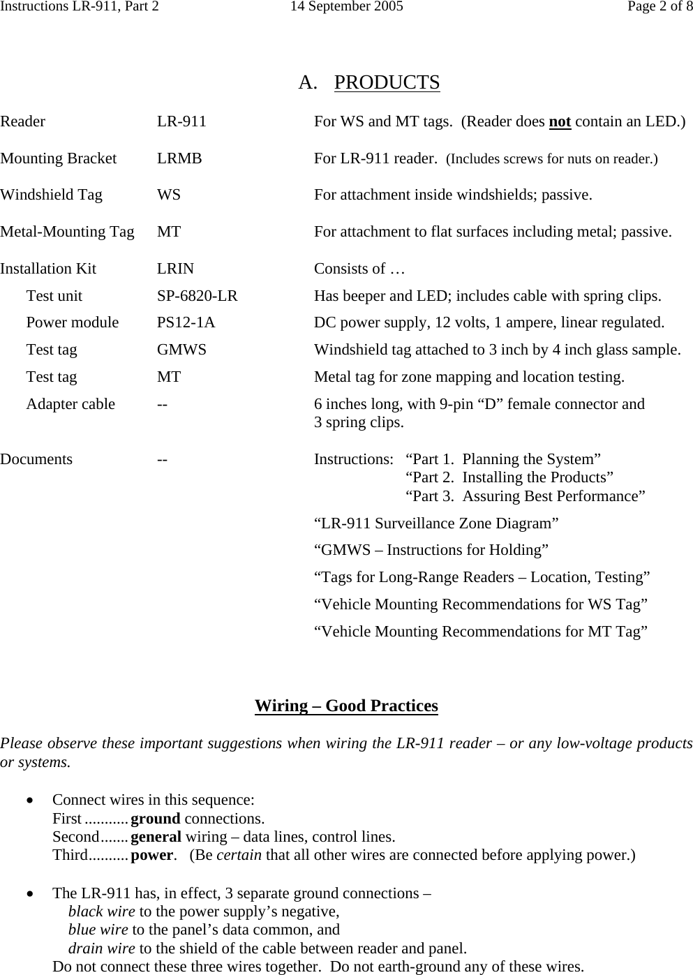 Instructions LR-911, Part 2  14 September 2005  Page 2 of 8   A. PRODUCTS  Reader  LR-911  For WS and MT tags.  (Reader does not contain an LED.)  Mounting Bracket  LRMB  For LR-911 reader.  (Includes screws for nuts on reader.)  Windshield Tag  WS  For attachment inside windshields; passive.  Metal-Mounting Tag  MT  For attachment to flat surfaces including metal; passive.  Installation Kit  LRIN  Consists of …   Test unit  SP-6820-LR  Has beeper and LED; includes cable with spring clips.   Power module  PS12-1A  DC power supply, 12 volts, 1 ampere, linear regulated.   Test tag  GMWS  Windshield tag attached to 3 inch by 4 inch glass sample.   Test tag  MT  Metal tag for zone mapping and location testing.   Adapter cable  --  6 inches long, with 9-pin “D” female connector and       3 spring clips.     Documents  --  Instructions:  “Part 1.  Planning the System”         “Part 2.  Installing the Products”         “Part 3.  Assuring Best Performance”       “LR-911 Surveillance Zone Diagram”       “GMWS – Instructions for Holding”       “Tags for Long-Range Readers – Location, Testing”       “Vehicle Mounting Recommendations for WS Tag”       “Vehicle Mounting Recommendations for MT Tag”    Wiring – Good Practices  Please observe these important suggestions when wiring the LR-911 reader – or any low-voltage products or systems.  • Connect wires in this sequence: First ...........ground connections.  Second.......general wiring – data lines, control lines.  Third..........power.   (Be certain that all other wires are connected before applying power.)  • The LR-911 has, in effect, 3 separate ground connections –     black wire to the power supply’s negative,     blue wire to the panel’s data common, and     drain wire to the shield of the cable between reader and panel. Do not connect these three wires together.  Do not earth-ground any of these wires. 