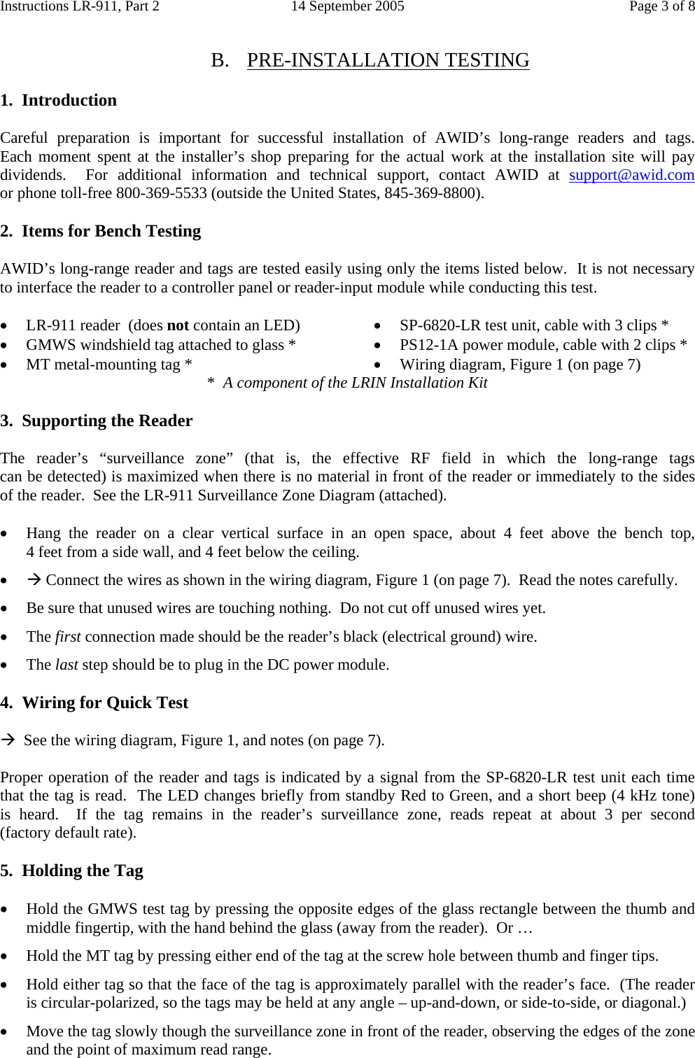 Instructions LR-911, Part 2  14 September 2005  Page 3 of 8  B. PRE-INSTALLATION TESTING  1.  Introduction  Careful preparation is important for successful installation of AWID’s long-range readers and tags.       Each moment spent at the installer’s shop preparing for the actual work at the installation site will pay dividends.  For additional information and technical support, contact AWID at support@awid.com             or phone toll-free 800-369-5533 (outside the United States, 845-369-8800).  2.  Items for Bench Testing  AWID’s long-range reader and tags are tested easily using only the items listed below.  It is not necessary to interface the reader to a controller panel or reader-input module while conducting this test.  • LR-911 reader  (does not contain an LED) • GMWS windshield tag attached to glass * • MT metal-mounting tag * • SP-6820-LR test unit, cable with 3 clips * • PS12-1A power module, cable with 2 clips * • Wiring diagram, Figure 1 (on page 7) *  A component of the LRIN Installation Kit  3.  Supporting the Reader  The reader’s “surveillance zone” (that is, the effective RF field in which the long-range tags                     can be detected) is maximized when there is no material in front of the reader or immediately to the sides  of the reader.  See the LR-911 Surveillance Zone Diagram (attached).  • Hang the reader on a clear vertical surface in an open space, about 4 feet above the bench top, 4 feet from a side wall, and 4 feet below the ceiling. • Æ Connect the wires as shown in the wiring diagram, Figure 1 (on page 7).  Read the notes carefully. • Be sure that unused wires are touching nothing.  Do not cut off unused wires yet. • The first connection made should be the reader’s black (electrical ground) wire. • The last step should be to plug in the DC power module.  4.  Wiring for Quick Test  Æ  See the wiring diagram, Figure 1, and notes (on page 7).  Proper operation of the reader and tags is indicated by a signal from the SP-6820-LR test unit each time  that the tag is read.  The LED changes briefly from standby Red to Green, and a short beep (4 kHz tone)    is heard.  If the tag remains in the reader’s surveillance zone, reads repeat at about 3  per  second         (factory default rate).  5.  Holding the Tag  • Hold the GMWS test tag by pressing the opposite edges of the glass rectangle between the thumb and middle fingertip, with the hand behind the glass (away from the reader).  Or … • Hold the MT tag by pressing either end of the tag at the screw hole between thumb and finger tips. • Hold either tag so that the face of the tag is approximately parallel with the reader’s face.  (The reader  is circular-polarized, so the tags may be held at any angle – up-and-down, or side-to-side, or diagonal.) • Move the tag slowly though the surveillance zone in front of the reader, observing the edges of the zone and the point of maximum read range. 