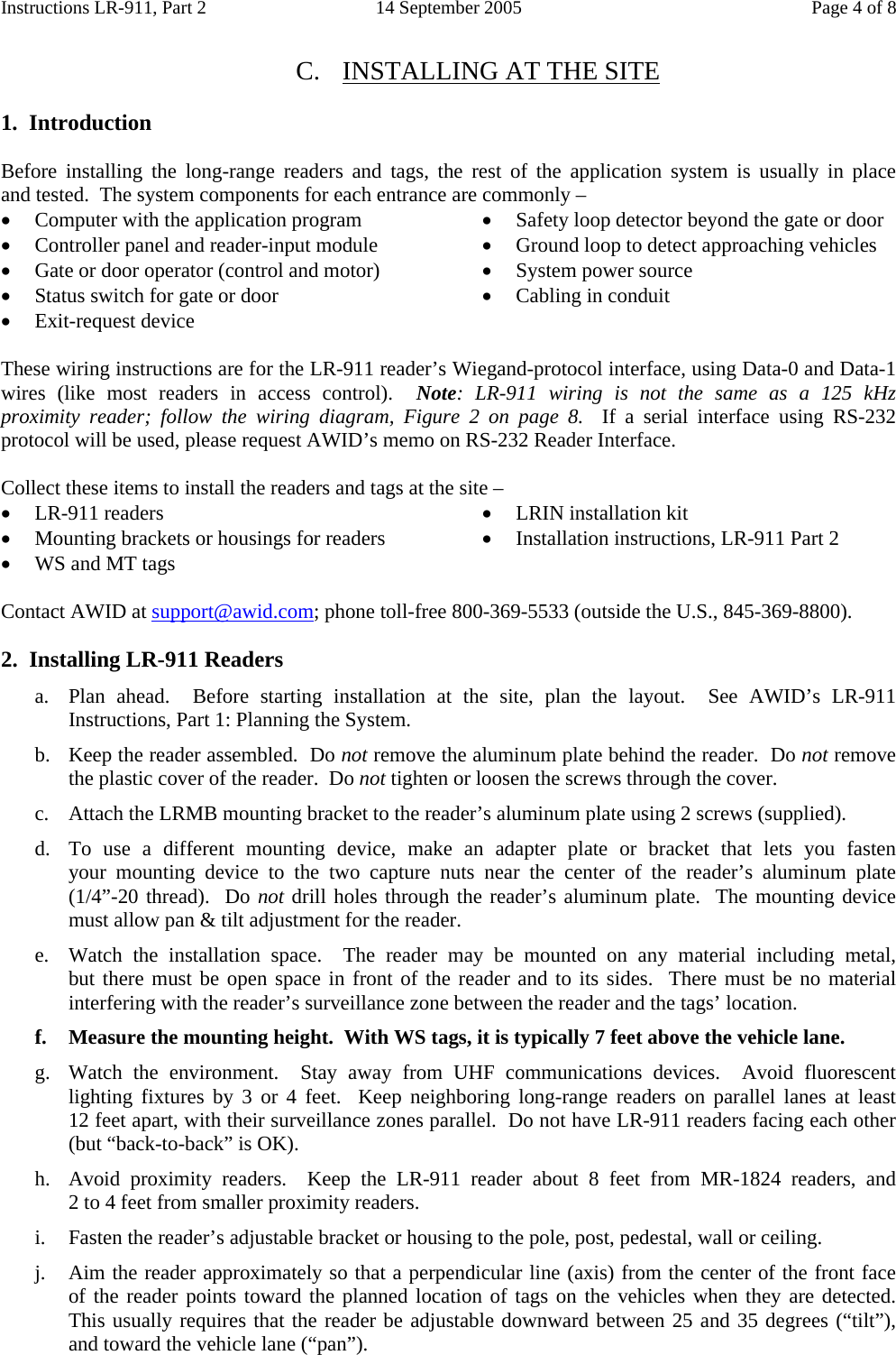 Instructions LR-911, Part 2  14 September 2005  Page 4 of 8  C. INSTALLING AT THE SITE  1.  Introduction  Before installing the long-range readers and tags, the rest of the application system is usually in place      and tested.  The system components for each entrance are commonly – • Computer with the application program • Controller panel and reader-input module • Gate or door operator (control and motor) • Status switch for gate or door • Exit-request device • Safety loop detector beyond the gate or door • Ground loop to detect approaching vehicles • System power source • Cabling in conduit These wiring instructions are for the LR-911 reader’s Wiegand-protocol interface, using Data-0 and Data-1 wires (like most readers in access control).  Note: LR-911 wiring is not the same as a 125 kHz        proximity reader; follow the wiring diagram, Figure 2 on page 8.  If a serial interface using RS-232 protocol will be used, please request AWID’s memo on RS-232 Reader Interface.  Collect these items to install the readers and tags at the site – • LR-911 readers • Mounting brackets or housings for readers • WS and MT tags • LRIN installation kit • Installation instructions, LR-911 Part 2 Contact AWID at support@awid.com; phone toll-free 800-369-5533 (outside the U.S., 845-369-8800).  2.  Installing LR-911 Readers a. Plan ahead.  Before starting installation at the site, plan the layout.  See AWID’s LR-911 Instructions, Part 1: Planning the System. b. Keep the reader assembled.  Do not remove the aluminum plate behind the reader.  Do not remove the plastic cover of the reader.  Do not tighten or loosen the screws through the cover. c. Attach the LRMB mounting bracket to the reader’s aluminum plate using 2 screws (supplied).   d. To use a different mounting device, make an adapter plate or bracket that lets you fasten            your mounting device to the two capture nuts near the center of the reader’s aluminum plate    (1/4”-20 thread).  Do not drill holes through the reader’s aluminum plate.  The mounting device must allow pan &amp; tilt adjustment for the reader. e. Watch the installation space.  The reader may be mounted  on  any  material  including  metal,          but there must be open space in front of the reader and to its sides.  There must be no material interfering with the reader’s surveillance zone between the reader and the tags’ location. f. Measure the mounting height.  With WS tags, it is typically 7 feet above the vehicle lane. g. Watch the environment.  Stay away from UHF communications devices.  Avoid fluorescent lighting fixtures by 3 or 4 feet.  Keep neighboring long-range readers on parallel lanes at least       12 feet apart, with their surveillance zones parallel.  Do not have LR-911 readers facing each other (but “back-to-back” is OK). h. Avoid proximity readers.  Keep the LR-911 reader about 8  feet  from  MR-1824  readers,  and            2 to 4 feet from smaller proximity readers. i. Fasten the reader’s adjustable bracket or housing to the pole, post, pedestal, wall or ceiling. j. Aim the reader approximately so that a perpendicular line (axis) from the center of the front face   of the reader points toward the planned location of tags on the vehicles when they are detected.  This usually requires that the reader be adjustable downward between 25 and 35 degrees (“tilt”), and toward the vehicle lane (“pan”). 