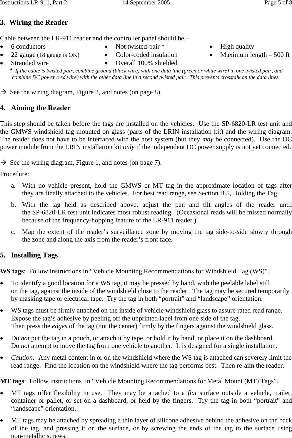 Instructions LR-911, Part 2  14 September 2005  Page 5 of 8  3.  Wiring the Reader  Cable between the LR-911 reader and the controller panel should be – • 6 conductors • 22 gauge (18 gauge is OK) • Stranded wire • Not twisted-pair * • Color-coded insulation • Overall 100% shielded    • High quality • Maximum length – 500 ft *  If the cable is twisted pair, combine ground (black wire) with one data line (green or white wire) in one twisted pair, and combine DC power (red wire) with the other data line in a second twisted pair.  This prevents crosstalk on the data lines.  Æ  See the wiring diagram, Figure 2, and notes (on page 8).  4.  Aiming the Reader  This step should be taken before the tags are installed on the vehicles.  Use the SP-6820-LR test unit and the GMWS windshield tag mounted on glass (parts of the LRIN installation kit) and the wiring diagram.  The reader does not have to be interfaced with the host system (but they may be connected).  Use the DC power module from the LRIN installation kit only if the independent DC power supply is not yet connected.  Æ  See the wiring diagram, Figure 1, and notes (on page 7). Procedure: a. With no vehicle present, hold the GMWS or MT tag in the approximate location of tags after     they are finally attached to the vehicles.  For best read range, see Section B.5, Holding the Tag.  b. With the tag held as described above, adjust the pan and tilt angles of  the  reader  until                    the SP-6820-LR test unit indicates most robust reading.  (Occasional reads will be missed normally because of the frequency-hopping feature of the LR-911 reader.) c. Map the extent of the reader’s surveillance zone by moving the tag side-to-side slowly through    the zone and along the axis from the reader’s front face.  5. Installing Tags  WS tags:  Follow instructions in “Vehicle Mounting Recommendations for Windshield Tag (WS)”. • To identify a good location for a WS tag, it may be pressed by hand, with the peelable label still          on the tag, against the inside of the windshield close to the reader.  The tag may be secured temporarily by masking tape or electrical tape.  Try the tag in both “portrait” and “landscape” orientation. • WS tags must be firmly attached on the inside of vehicle windshield glass to assure rated read range.  Expose the tag’s adhesive by peeling off the unprinted label from one side of the tag. Then press the edges of the tag (not the center) firmly by the fingers against the windshield glass. • Do not put the tag in a pouch, or attach it by tape, or hold it by hand, or place it on the dashboard. Do not attempt to move the tag from one vehicle to another.  It is designed for a single installation. • Caution:  Any metal content in or on the windshield where the WS tag is attached can severely limit the read range.  Find the location on the windshield where the tag performs best.  Then re-aim the reader.  MT tags:  Follow instructions  in “Vehicle Mounting Recommendations for Metal Mount (MT) Tags”. • MT tags offer flexibility in use.  They may be attached to a flat surface outside a vehicle, trailer, container or pallet, or set on a dashboard, or held by the fingers.  Try the tag in both “portrait” and “landscape” orientation. • MT tags may be attached by spreading a thin layer of silicone adhesive behind the adhesive on the back of the tag, and pressing it on the surface, or by screwing the ends of the tag  to  the  surface  using        non-metallic screws. 