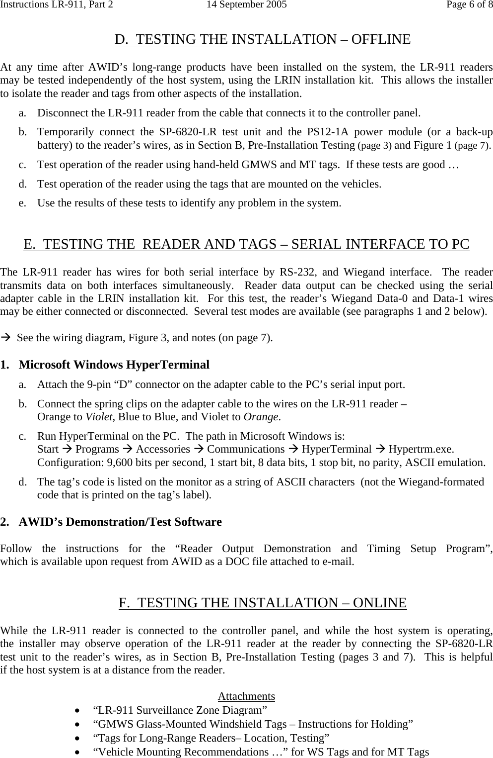 Instructions LR-911, Part 2  14 September 2005  Page 6 of 8  D.  TESTING THE INSTALLATION – OFFLINE  At any time after AWID’s long-range products have been installed on the system, the LR-911 readers    may be tested independently of the host system, using the LRIN installation kit.  This allows the installer   to isolate the reader and tags from other aspects of the installation. a.  Disconnect the LR-911 reader from the cable that connects it to the controller panel. b.  Temporarily connect the SP-6820-LR test unit and the PS12-1A power module (or a back-up battery) to the reader’s wires, as in Section B, Pre-Installation Testing (page 3) and Figure 1 (page 7). c.  Test operation of the reader using hand-held GMWS and MT tags.  If these tests are good … d.  Test operation of the reader using the tags that are mounted on the vehicles. e.   Use the results of these tests to identify any problem in the system.   E.  TESTING THE  READER AND TAGS – SERIAL INTERFACE TO PC  The LR-911 reader has wires for both serial interface by RS-232, and Wiegand interface.  The reader transmits data on both interfaces simultaneously.  Reader data output can be checked using the serial adapter cable in the LRIN installation kit.  For this test, the reader’s Wiegand Data-0 and Data-1 wires   may be either connected or disconnected.  Several test modes are available (see paragraphs 1 and 2 below).  Æ  See the wiring diagram, Figure 3, and notes (on page 7).  1. Microsoft Windows HyperTerminal a.  Attach the 9-pin “D” connector on the adapter cable to the PC’s serial input port. b. Connect the spring clips on the adapter cable to the wires on the LR-911 reader –  Orange to Violet, Blue to Blue, and Violet to Orange. c. Run HyperTerminal on the PC.  The path in Microsoft Windows is: Start Æ Programs Æ Accessories Æ Communications Æ HyperTerminal Æ Hypertrm.exe. Configuration: 9,600 bits per second, 1 start bit, 8 data bits, 1 stop bit, no parity, ASCII emulation. d. The tag’s code is listed on the monitor as a string of ASCII characters  (not the Wiegand-formated code that is printed on the tag’s label).  2. AWID’s Demonstration/Test Software  Follow the instructions for the “Reader Output Demonstration  and  Timing  Setup  Program”,                 which is available upon request from AWID as a DOC file attached to e-mail.   F.  TESTING THE INSTALLATION – ONLINE  While the LR-911 reader is connected to the controller panel, and while the host system is operating,        the installer may observe operation of the LR-911 reader at the reader by connecting the SP-6820-LR      test unit to the reader’s wires, as in Section B, Pre-Installation Testing (pages 3 and 7).  This is helpful        if the host system is at a distance from the reader.  Attachments • “LR-911 Surveillance Zone Diagram” • “GMWS Glass-Mounted Windshield Tags – Instructions for Holding” • “Tags for Long-Range Readers– Location, Testing” • “Vehicle Mounting Recommendations …” for WS Tags and for MT Tags 