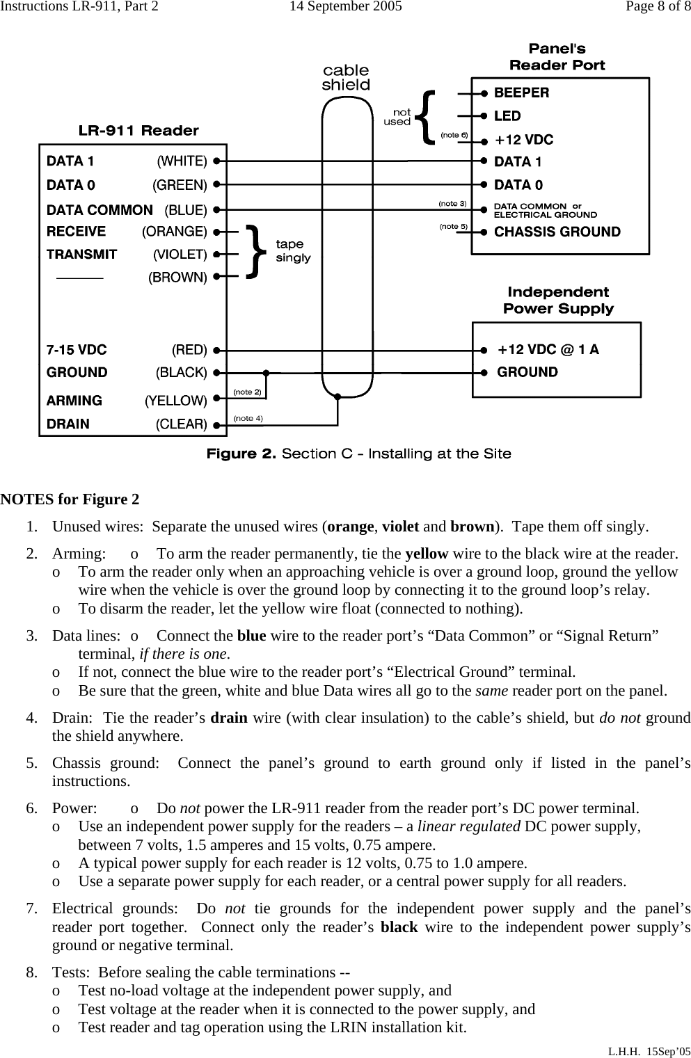 Instructions LR-911, Part 2  14 September 2005  Page 8 of 8    NOTES for Figure 2 1.  Unused wires:  Separate the unused wires (orange, violet and brown).  Tape them off singly. 2.  Arming:  o  To arm the reader permanently, tie the yellow wire to the black wire at the reader. o    To arm the reader only when an approaching vehicle is over a ground loop, ground the yellow         wire when the vehicle is over the ground loop by connecting it to the ground loop’s relay. o  To disarm the reader, let the yellow wire float (connected to nothing). 3.  Data lines:  o  Connect the blue wire to the reader port’s “Data Common” or “Signal Return”        terminal, if there is one. o  If not, connect the blue wire to the reader port’s “Electrical Ground” terminal.   o  Be sure that the green, white and blue Data wires all go to the same reader port on the panel. 4.  Drain:  Tie the reader’s drain wire (with clear insulation) to the cable’s shield, but do not ground the shield anywhere. 5.  Chassis ground:  Connect the panel’s ground to earth ground only if listed in the panel’s instructions. 6. Power:  o  Do not power the LR-911 reader from the reader port’s DC power terminal. o  Use an independent power supply for the readers – a linear regulated DC power supply,        between 7 volts, 1.5 amperes and 15 volts, 0.75 ampere. o  A typical power supply for each reader is 12 volts, 0.75 to 1.0 ampere. o  Use a separate power supply for each reader, or a central power supply for all readers. 7.  Electrical grounds:  Do not tie grounds for the independent power supply  and  the  panel’s         reader port together.  Connect only the reader’s black wire to the independent power supply’s ground or negative terminal. 8.  Tests:  Before sealing the cable terminations -- o  Test no-load voltage at the independent power supply, and o    Test voltage at the reader when it is connected to the power supply, and o    Test reader and tag operation using the LRIN installation kit.              L.H.H.  15Sep’05 