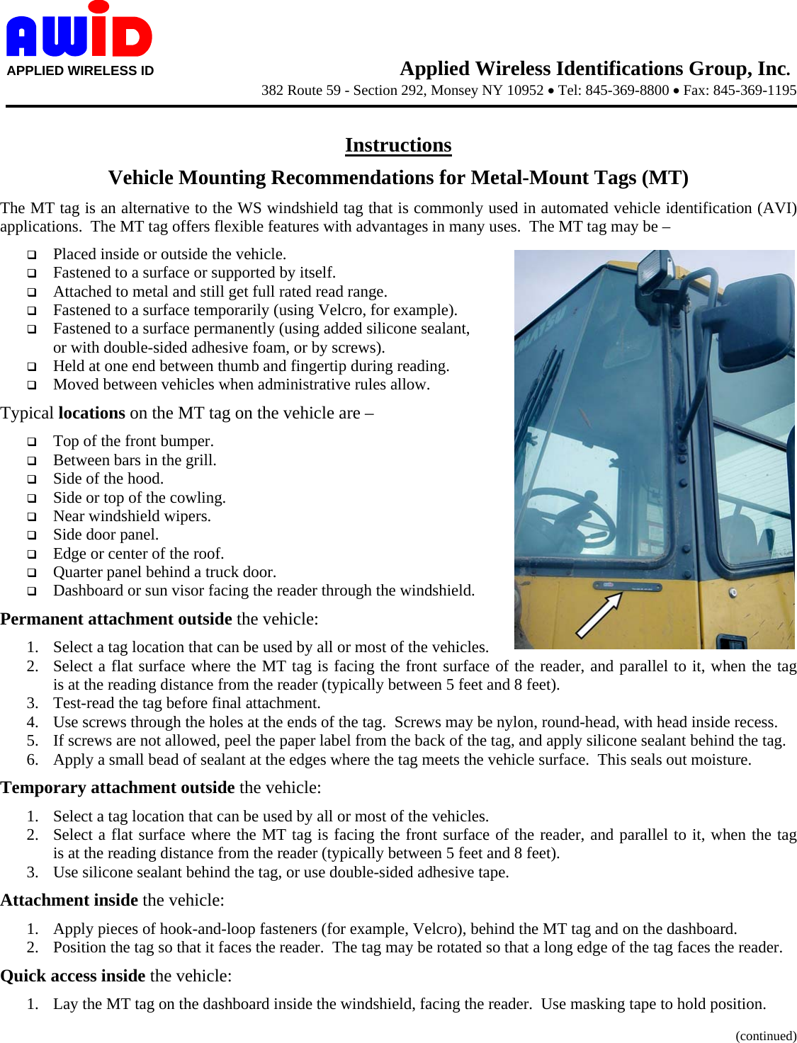     APPLIED WIRELESS ID                                     Applied Wireless Identifications Group, Inc. 382 Route 59 - Section 292, Monsey NY 10952 • Tel: 845-369-8800 • Fax: 845-369-1195      Instructions Vehicle Mounting Recommendations for Metal-Mount Tags (MT) The MT tag is an alternative to the WS windshield tag that is commonly used in automated vehicle identification (AVI) applications.  The MT tag offers flexible features with advantages in many uses.  The MT tag may be –  Placed inside or outside the vehicle.  Fastened to a surface or supported by itself.  Attached to metal and still get full rated read range.  Fastened to a surface temporarily (using Velcro, for example).  Fastened to a surface permanently (using added silicone sealant, or with double-sided adhesive foam, or by screws).  Held at one end between thumb and fingertip during reading.  Moved between vehicles when administrative rules allow. Typical locations on the MT tag on the vehicle are –  Top of the front bumper.  Between bars in the grill.  Side of the hood.  Side or top of the cowling.  Near windshield wipers.  Side door panel.  Edge or center of the roof.  Quarter panel behind a truck door.  Dashboard or sun visor facing the reader through the windshield. Permanent attachment outside the vehicle: 1. Select a tag location that can be used by all or most of the vehicles. 2. Select a flat surface where the MT tag is facing the front surface of the reader, and parallel to it, when the tag       is at the reading distance from the reader (typically between 5 feet and 8 feet). 3. Test-read the tag before final attachment. 4. Use screws through the holes at the ends of the tag.  Screws may be nylon, round-head, with head inside recess. 5. If screws are not allowed, peel the paper label from the back of the tag, and apply silicone sealant behind the tag. 6. Apply a small bead of sealant at the edges where the tag meets the vehicle surface.  This seals out moisture. Temporary attachment outside the vehicle: 1. Select a tag location that can be used by all or most of the vehicles. 2. Select a flat surface where the MT tag is facing the front surface of the reader, and parallel to it, when the tag       is at the reading distance from the reader (typically between 5 feet and 8 feet). 3. Use silicone sealant behind the tag, or use double-sided adhesive tape. Attachment inside the vehicle: 1. Apply pieces of hook-and-loop fasteners (for example, Velcro), behind the MT tag and on the dashboard. 2. Position the tag so that it faces the reader.  The tag may be rotated so that a long edge of the tag faces the reader. Quick access inside the vehicle: 1. Lay the MT tag on the dashboard inside the windshield, facing the reader.  Use masking tape to hold position.   (continued) 