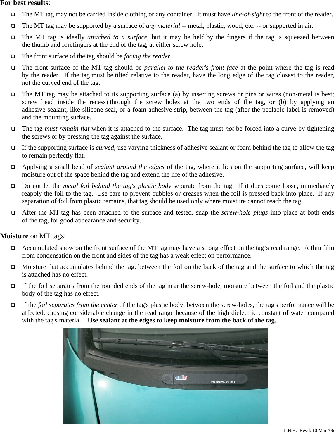  For best results:  The MT tag may not be carried inside clothing or any container.  It must have line-of-sight to the front of the reader.  The MT tag may be supported by a surface of any material -- metal, plastic, wood, etc. -- or supported in air.  The MT tag is ideally attached to a surface, but it may be held by the fingers if the tag  is  squeezed  between          the thumb and forefingers at the end of the tag, at either screw hole.  The front surface of the tag should be facing the reader.  The front surface of the MT tag should be parallel to the reader&apos;s front face at the point where the tag is read         by the reader.  If the tag must be tilted relative to the reader, have the long edge of the tag closest to the reader,     not the curved end of the tag.  The MT tag may be attached to its supporting surface (a) by inserting screws or pins or wires (non-metal is best; screw head inside the recess) through the screw holes at the two ends of the tag, or (b) by applying  an          adhesive sealant, like silicone seal, or a foam adhesive strip, between the tag (after the peelable label is removed) and the mounting surface.  The tag must remain flat when it is attached to the surface.  The tag must not be forced into a curve by tightening the screws or by pressing the tag against the surface.  If the supporting surface is curved, use varying thickness of adhesive sealant or foam behind the tag to allow the tag to remain perfectly flat.  Applying a small bead of sealant around the edges of the tag, where it lies on the supporting surface, will keep moisture out of the space behind the tag and extend the life of the adhesive.  Do not let the metal foil behind the tag&apos;s plastic body separate from the tag.  If it does come loose, immediately reapply the foil to the tag.  Use care to prevent bubbles or creases when the foil is pressed back into place.  If any separation of foil from plastic remains, that tag should be used only where moisture cannot reach the tag.  After the MT tag has been attached to the surface and tested, snap the screw-hole plugs into place at both ends       of the tag, for good appearance and security.  Moisture on MT tags:  Accumulated snow on the front surface of the MT tag may have a strong effect on the tag’s read range.  A thin film from condensation on the front and sides of the tag has a weak effect on performance.  Moisture that accumulates behind the tag, between the foil on the back of the tag and the surface to which the tag   is attached has no effect.  If the foil separates from the rounded ends of the tag near the screw-hole, moisture between the foil and the plastic body of the tag has no effect.  If the foil separates from the center of the tag&apos;s plastic body, between the screw-holes, the tag&apos;s performance will be affected, causing considerable change in the read range because of the high dielectric constant of water compared with the tag&apos;s material.   Use sealant at the edges to keep moisture from the back of the tag.                   L.H.H.  Revd. 10 Mar ‘06 