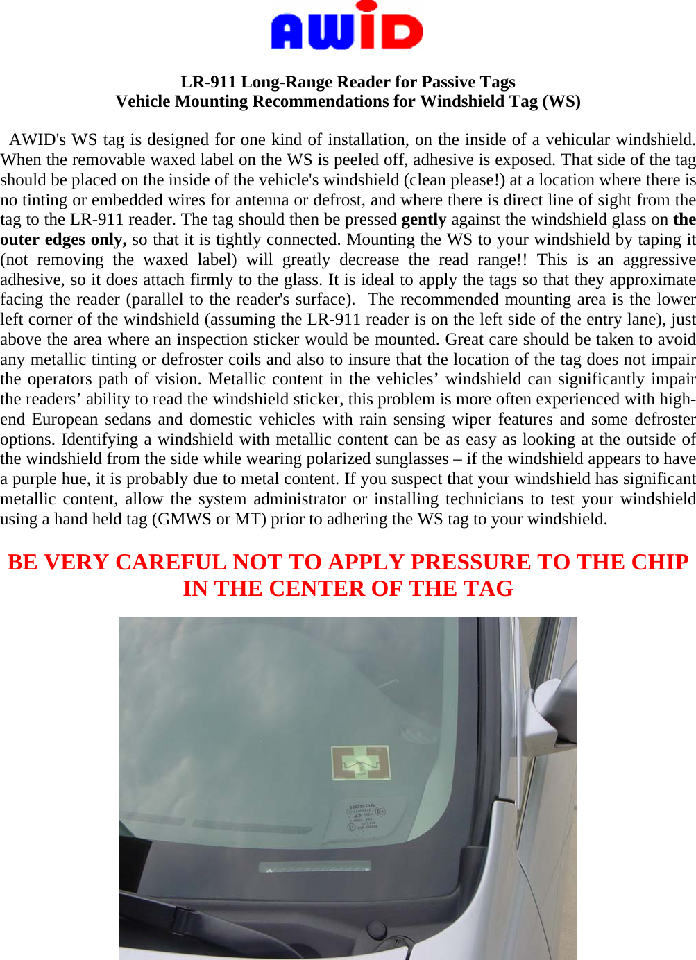      LR-911 Long-Range Reader for Passive Tags Vehicle Mounting Recommendations for Windshield Tag (WS)    AWID&apos;s WS tag is designed for one kind of installation, on the inside of a vehicular windshield. When the removable waxed label on the WS is peeled off, adhesive is exposed. That side of the tag should be placed on the inside of the vehicle&apos;s windshield (clean please!) at a location where there is no tinting or embedded wires for antenna or defrost, and where there is direct line of sight from the tag to the LR-911 reader. The tag should then be pressed gently against the windshield glass on the outer edges only, so that it is tightly connected. Mounting the WS to your windshield by taping it (not removing the waxed label) will greatly decrease the read range!! This is an aggressive adhesive, so it does attach firmly to the glass. It is ideal to apply the tags so that they approximate facing the reader (parallel to the reader&apos;s surface).  The recommended mounting area is the lower left corner of the windshield (assuming the LR-911 reader is on the left side of the entry lane), just above the area where an inspection sticker would be mounted. Great care should be taken to avoid any metallic tinting or defroster coils and also to insure that the location of the tag does not impair the operators path of vision. Metallic content in the vehicles’ windshield can significantly impair the readers’ ability to read the windshield sticker, this problem is more often experienced with high-end European sedans and domestic vehicles with rain sensing wiper features and some defroster options. Identifying a windshield with metallic content can be as easy as looking at the outside of the windshield from the side while wearing polarized sunglasses – if the windshield appears to have a purple hue, it is probably due to metal content. If you suspect that your windshield has significant metallic content, allow the system administrator or installing technicians to test your windshield using a hand held tag (GMWS or MT) prior to adhering the WS tag to your windshield.   BE VERY CAREFUL NOT TO APPLY PRESSURE TO THE CHIP IN THE CENTER OF THE TAG    