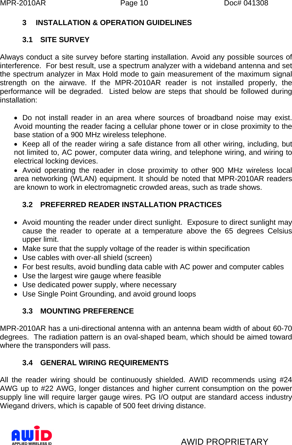 MPR-2010AR  Page 10  Doc# 041308   AWID PROPRIETARY 3  INSTALLATION &amp; OPERATION GUIDELINES  3.1 SITE SURVEY  Always conduct a site survey before starting installation. Avoid any possible sources of interference.  For best result, use a spectrum analyzer with a wideband antenna and set the spectrum analyzer in Max Hold mode to gain measurement of the maximum signal strength on the airwave. If the MPR-2010AR reader is not installed properly, the performance will be degraded.  Listed below are steps that should be followed during installation:  •  Do not install reader in an area where sources of broadband noise may exist. Avoid mounting the reader facing a cellular phone tower or in close proximity to the base station of a 900 MHz wireless telephone.   •  Keep all of the reader wiring a safe distance from all other wiring, including, but not limited to, AC power, computer data wiring, and telephone wiring, and wiring to electrical locking devices. •  Avoid operating the reader in close proximity to other 900 MHz wireless local area networking (WLAN) equipment. It should be noted that MPR-2010AR readers are known to work in electromagnetic crowded areas, such as trade shows.  3.2  PREFERRED READER INSTALLATION PRACTICES   •  Avoid mounting the reader under direct sunlight.  Exposure to direct sunlight may cause the reader to operate at a temperature above the 65 degrees Celsius upper limit. •  Make sure that the supply voltage of the reader is within specification •  Use cables with over-all shield (screen) •  For best results, avoid bundling data cable with AC power and computer cables •  Use the largest wire gauge where feasible •  Use dedicated power supply, where necessary •  Use Single Point Grounding, and avoid ground loops  3.3 MOUNTING PREFERENCE  MPR-2010AR has a uni-directional antenna with an antenna beam width of about 60-70 degrees.  The radiation pattern is an oval-shaped beam, which should be aimed toward where the transponders will pass.   3.4  GENERAL WIRING REQUIREMENTS  All the reader wiring should be continuously shielded. AWID recommends using #24 AWG up to #22 AWG, longer distances and higher current consumption on the power supply line will require larger gauge wires. PG I/O output are standard access industry Wiegand drivers, which is capable of 500 feet driving distance.  