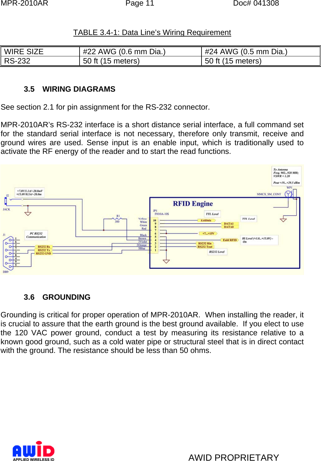 MPR-2010AR  Page 11  Doc# 041308   AWID PROPRIETARY    TABLE 3.4-1: Data Line’s Wiring Requirement  WIRE SIZE  #22 AWG (0.6 mm Dia.)  #24 AWG (0.5 mm Dia.) RS-232  50 ft (15 meters)  50 ft (15 meters)   3.5 WIRING DIAGRAMS  See section 2.1 for pin assignment for the RS-232 connector.  MPR-2010AR’s RS-232 interface is a short distance serial interface, a full command set for the standard serial interface is not necessary, therefore only transmit, receive and ground wires are used. Sense input is an enable input, which is traditionally used to activate the RF energy of the reader and to start the read functions.      3.6 GROUNDING  Grounding is critical for proper operation of MPR-2010AR.  When installing the reader, it is crucial to assure that the earth ground is the best ground available.  If you elect to use the 120 VAC power ground, conduct a test by measuring its resistance relative to a known good ground, such as a cold water pipe or structural steel that is in direct contact with the ground. The resistance should be less than 50 ohms.   