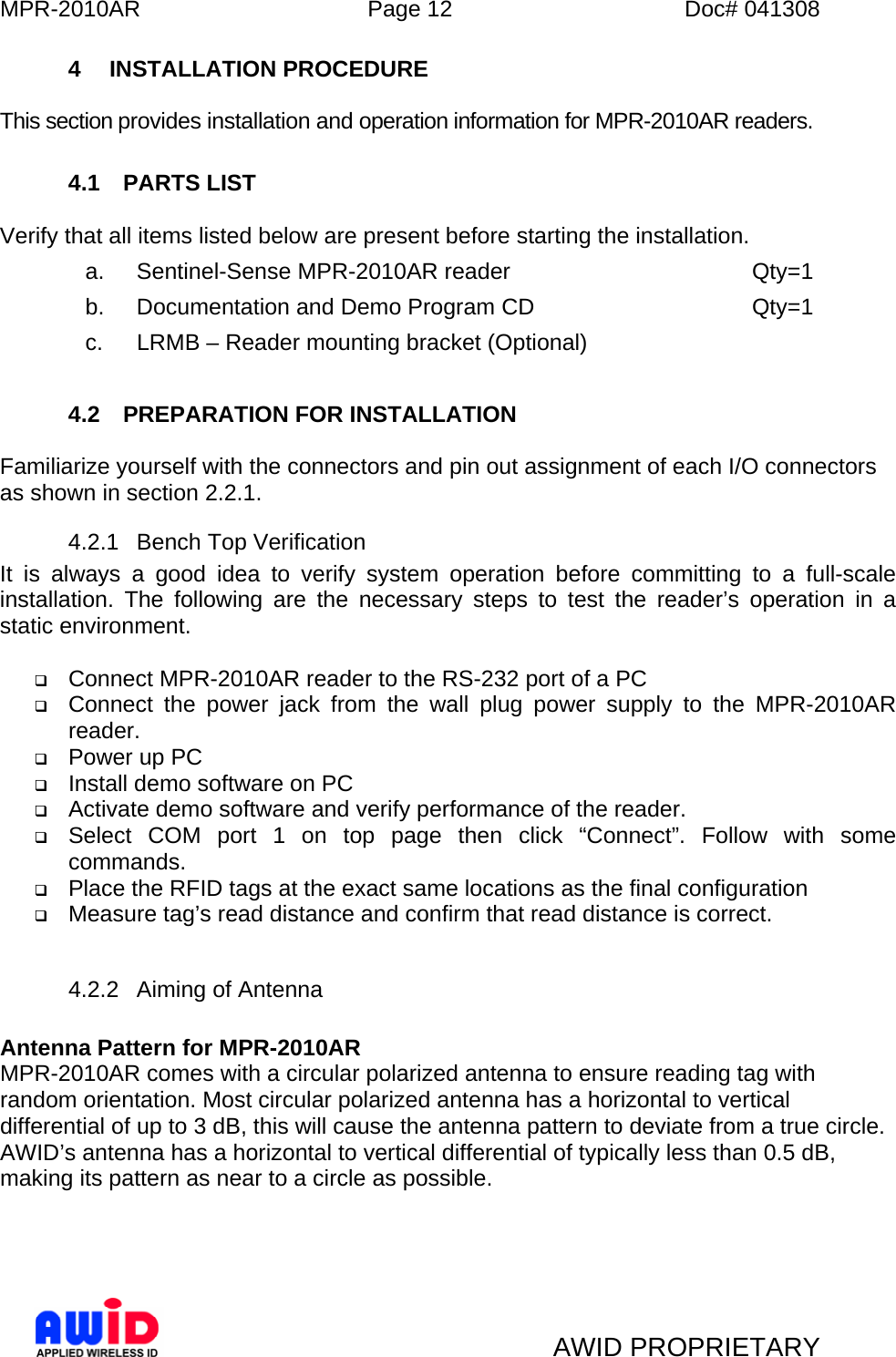 MPR-2010AR  Page 12  Doc# 041308   AWID PROPRIETARY 4 INSTALLATION PROCEDURE  This section provides installation and operation information for MPR-2010AR readers.  4.1 PARTS LIST  Verify that all items listed below are present before starting the installation. a. Sentinel-Sense MPR-2010AR reader    Qty=1 b.  Documentation and Demo Program CD        Qty=1 c.  LRMB – Reader mounting bracket (Optional)  4.2  PREPARATION FOR INSTALLATION  Familiarize yourself with the connectors and pin out assignment of each I/O connectors as shown in section 2.2.1. 4.2.1  Bench Top Verification It is always a good idea to verify system operation before committing to a full-scale installation. The following are the necessary steps to test the reader’s operation in a static environment.   Connect MPR-2010AR reader to the RS-232 port of a PC  Connect the power jack from the wall plug power supply to the MPR-2010AR reader.  Power up PC  Install demo software on PC  Activate demo software and verify performance of the reader.  Select COM port 1 on top page then click “Connect”. Follow with some commands.  Place the RFID tags at the exact same locations as the final configuration  Measure tag’s read distance and confirm that read distance is correct.  4.2.2 Aiming of Antenna  Antenna Pattern for MPR-2010AR MPR-2010AR comes with a circular polarized antenna to ensure reading tag with random orientation. Most circular polarized antenna has a horizontal to vertical differential of up to 3 dB, this will cause the antenna pattern to deviate from a true circle. AWID’s antenna has a horizontal to vertical differential of typically less than 0.5 dB, making its pattern as near to a circle as possible.  