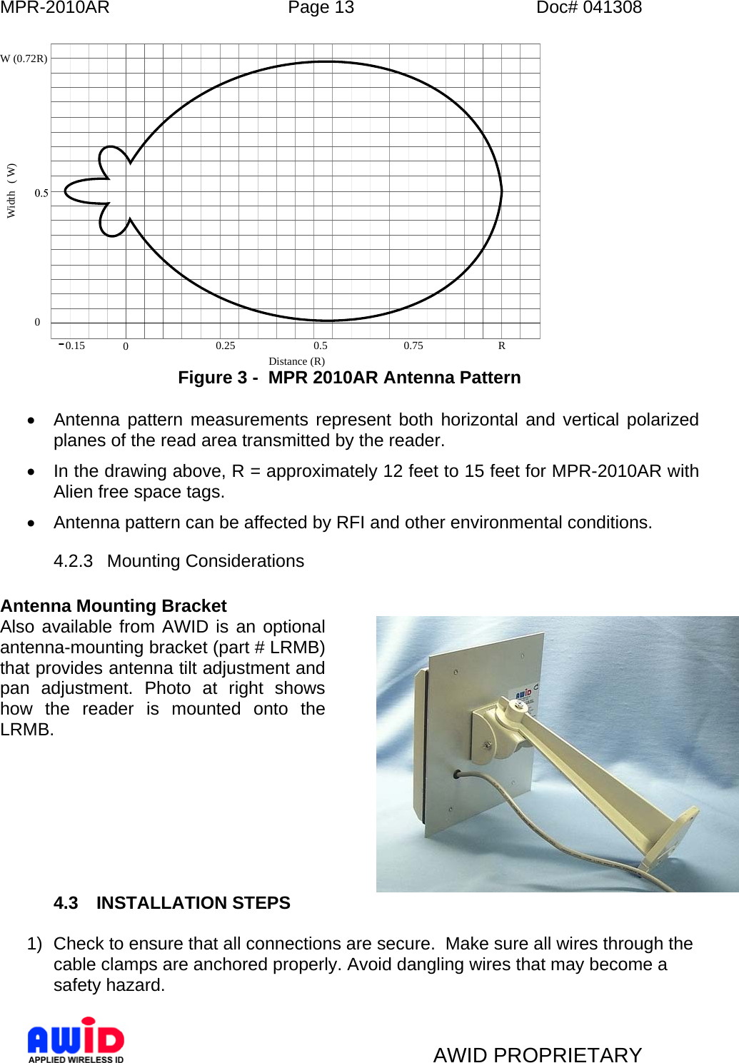 MPR-2010AR  Page 13  Doc# 041308   AWID PROPRIETARY 0.15 00.25 0.5 0.75 R0Distance (R)Width( W)W (0.72R) Figure 3 -  MPR 2010AR Antenna Pattern  •  Antenna pattern measurements represent both horizontal and vertical polarized planes of the read area transmitted by the reader. •  In the drawing above, R = approximately 12 feet to 15 feet for MPR-2010AR with Alien free space tags. •  Antenna pattern can be affected by RFI and other environmental conditions. 4.2.3 Mounting Considerations  Antenna Mounting Bracket Also available from AWID is an optional antenna-mounting bracket (part # LRMB) that provides antenna tilt adjustment and pan adjustment. Photo at right shows how the reader is mounted onto the LRMB.        4.3 INSTALLATION STEPS   1)  Check to ensure that all connections are secure.  Make sure all wires through the cable clamps are anchored properly. Avoid dangling wires that may become a safety hazard.   