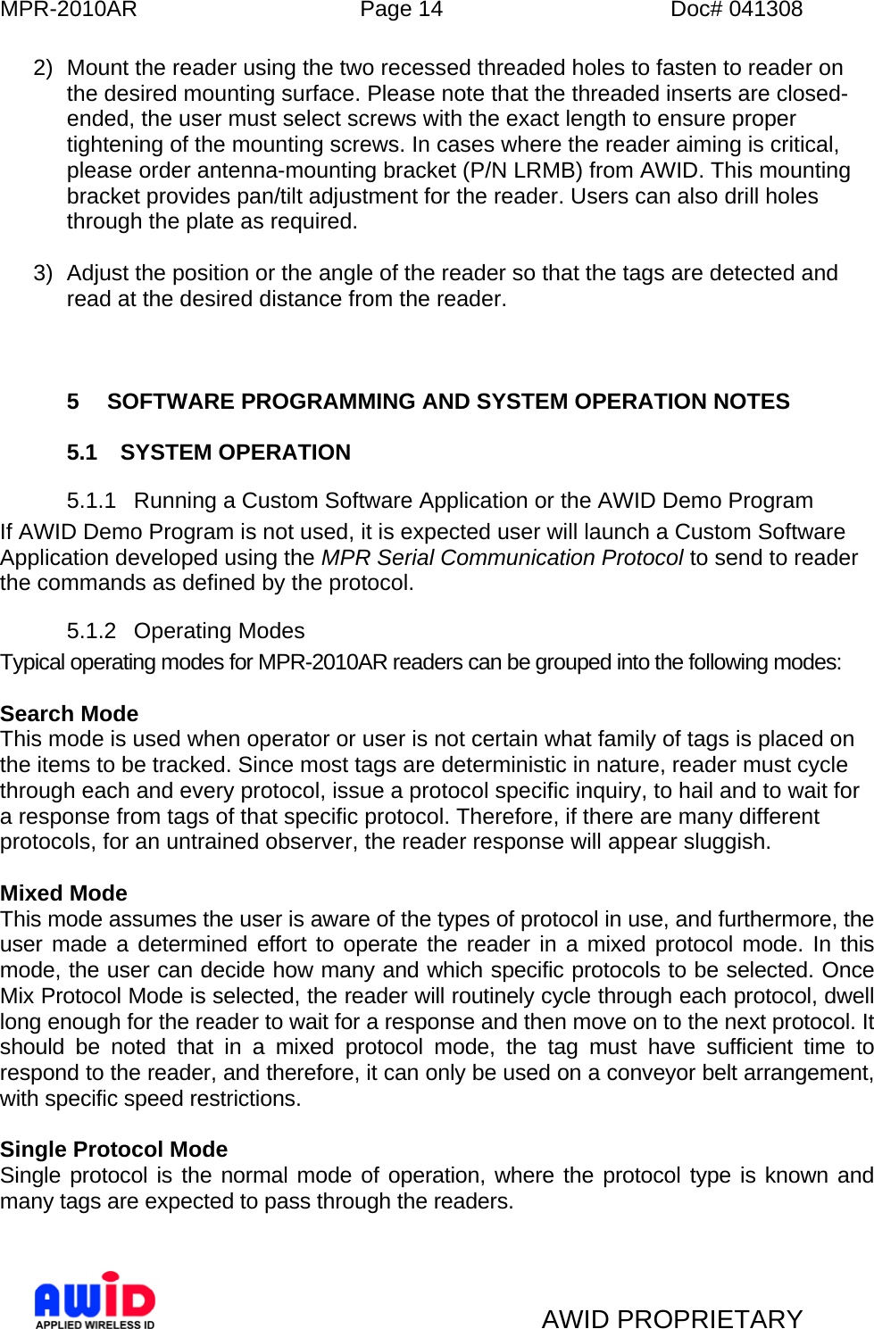 MPR-2010AR  Page 14  Doc# 041308   AWID PROPRIETARY 2)  Mount the reader using the two recessed threaded holes to fasten to reader on the desired mounting surface. Please note that the threaded inserts are closed-ended, the user must select screws with the exact length to ensure proper tightening of the mounting screws. In cases where the reader aiming is critical, please order antenna-mounting bracket (P/N LRMB) from AWID. This mounting bracket provides pan/tilt adjustment for the reader. Users can also drill holes through the plate as required.    3)  Adjust the position or the angle of the reader so that the tags are detected and read at the desired distance from the reader.    5  SOFTWARE PROGRAMMING AND SYSTEM OPERATION NOTES  5.1 SYSTEM OPERATION 5.1.1  Running a Custom Software Application or the AWID Demo Program If AWID Demo Program is not used, it is expected user will launch a Custom Software Application developed using the MPR Serial Communication Protocol to send to reader the commands as defined by the protocol. 5.1.2 Operating Modes Typical operating modes for MPR-2010AR readers can be grouped into the following modes:  Search Mode  This mode is used when operator or user is not certain what family of tags is placed on the items to be tracked. Since most tags are deterministic in nature, reader must cycle through each and every protocol, issue a protocol specific inquiry, to hail and to wait for a response from tags of that specific protocol. Therefore, if there are many different protocols, for an untrained observer, the reader response will appear sluggish.  Mixed Mode  This mode assumes the user is aware of the types of protocol in use, and furthermore, the user made a determined effort to operate the reader in a mixed protocol mode. In this mode, the user can decide how many and which specific protocols to be selected. Once Mix Protocol Mode is selected, the reader will routinely cycle through each protocol, dwell long enough for the reader to wait for a response and then move on to the next protocol. It should be noted that in a mixed protocol mode, the tag must have sufficient time to respond to the reader, and therefore, it can only be used on a conveyor belt arrangement, with specific speed restrictions.   Single Protocol Mode Single protocol is the normal mode of operation, where the protocol type is known and many tags are expected to pass through the readers.    