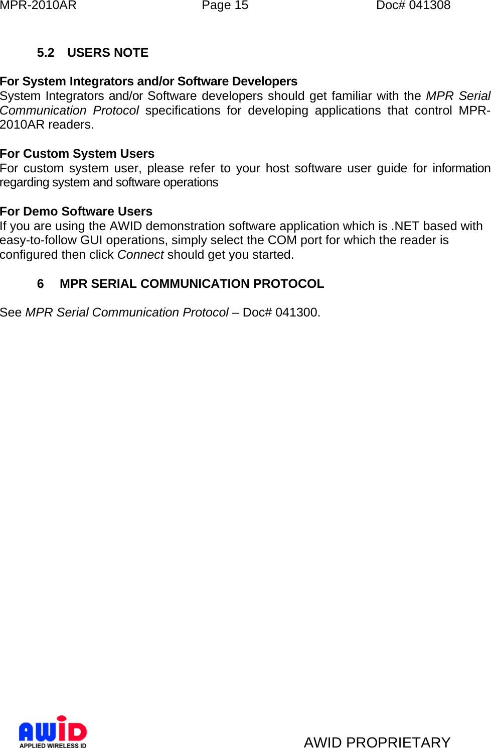 MPR-2010AR  Page 15  Doc# 041308   AWID PROPRIETARY  5.2 USERS NOTE  For System Integrators and/or Software Developers System Integrators and/or Software developers should get familiar with the MPR Serial Communication Protocol specifications for developing applications that control MPR-2010AR readers.  For Custom System Users For custom system user, please refer to your host software user guide for information regarding system and software operations  For Demo Software Users If you are using the AWID demonstration software application which is .NET based with easy-to-follow GUI operations, simply select the COM port for which the reader is configured then click Connect should get you started.  6  MPR SERIAL COMMUNICATION PROTOCOL  See MPR Serial Communication Protocol – Doc# 041300.    