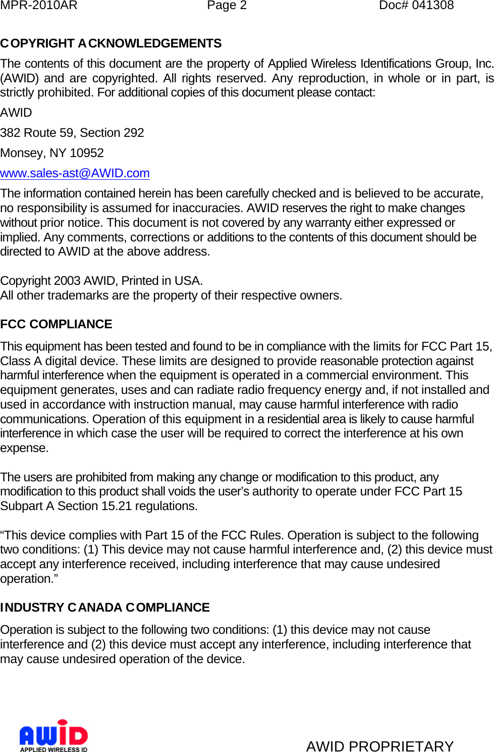 MPR-2010AR  Page 2  Doc# 041308   AWID PROPRIETARY COPYRIGHT ACKNOWLEDGEMENTS The contents of this document are the property of Applied Wireless Identifications Group, Inc. (AWID) and are copyrighted. All rights reserved. Any reproduction, in whole or in part, is strictly prohibited. For additional copies of this document please contact: AWID 382 Route 59, Section 292 Monsey, NY 10952 www.sales-ast@AWID.com The information contained herein has been carefully checked and is believed to be accurate, no responsibility is assumed for inaccuracies. AWID reserves the right to make changes without prior notice. This document is not covered by any warranty either expressed or implied. Any comments, corrections or additions to the contents of this document should be directed to AWID at the above address.  Copyright 2003 AWID, Printed in USA. All other trademarks are the property of their respective owners.  FCC COMPLIANCE This equipment has been tested and found to be in compliance with the limits for FCC Part 15, Class A digital device. These limits are designed to provide reasonable protection against harmful interference when the equipment is operated in a commercial environment. This equipment generates, uses and can radiate radio frequency energy and, if not installed and used in accordance with instruction manual, may cause harmful interference with radio communications. Operation of this equipment in a residential area is likely to cause harmful interference in which case the user will be required to correct the interference at his own expense.  The users are prohibited from making any change or modification to this product, any modification to this product shall voids the user’s authority to operate under FCC Part 15 Subpart A Section 15.21 regulations.  “This device complies with Part 15 of the FCC Rules. Operation is subject to the following two conditions: (1) This device may not cause harmful interference and, (2) this device must accept any interference received, including interference that may cause undesired operation.”  INDUSTRY CANADA COMPLIANCE Operation is subject to the following two conditions: (1) this device may not cause interference and (2) this device must accept any interference, including interference that may cause undesired operation of the device.    