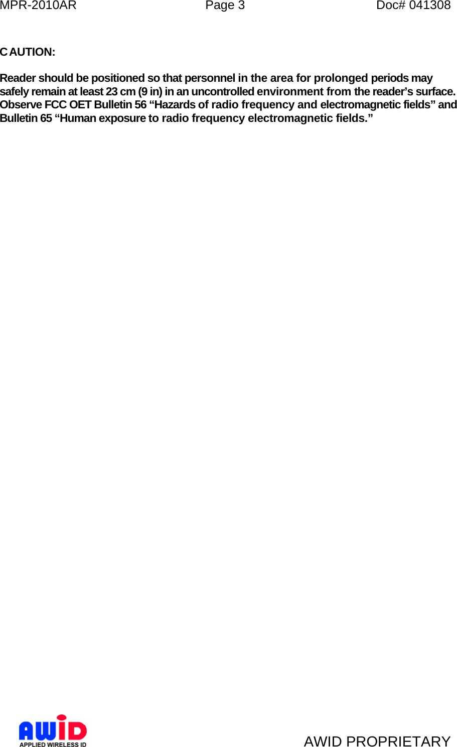 MPR-2010AR  Page 3  Doc# 041308   AWID PROPRIETARY  CAUTION:  Reader should be positioned so that personnel in the area for prolonged periods may safely remain at least 23 cm (9 in) in an uncontrolled environment from the reader’s surface. Observe FCC OET Bulletin 56 “Hazards of radio frequency and electromagnetic fields” and Bulletin 65 “Human exposure to radio frequency electromagnetic fields.”   